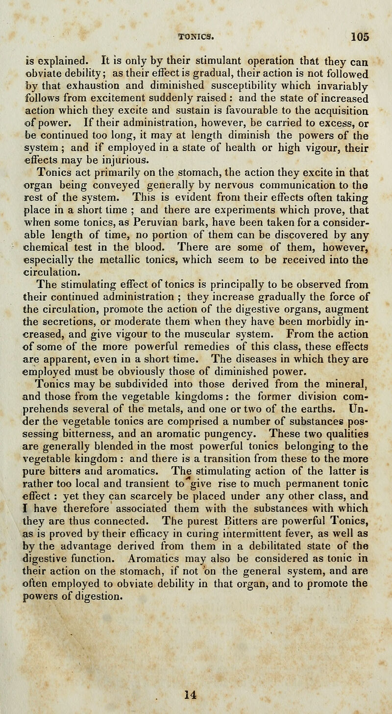 is explained. It is only by their stimulant operation that they can obviate debility; as their effect is gradual, their action is not followed by that exhaustion and diminished susceptibility which invariably follows from excitement suddenly raised : and the state of increased action which they excite and sustain is favourable to the acquisition of power. If their administration, however, be carried to excess, or be continued too long, it may at length diminish the powers of the system; and if employed in a state of health or high vigour, their effects may be injurious. Tonics act primarily on the stomach, the action they excite in that organ being conveyed generally by nervous communication to the rest of the system. This is evident from their effects often taking place in a short time ; and there are experiments which prove, that when some tonics, as Peruvian bark, have been taken for a consider- able length of time, no portion of them can be discovered by any chemical test in the blood. There are some of them, however, especially the metallic tonics, which seem to be received into the circulation. The stimulating effect of tonics is principally to be observed from their continued administration ; they increase gradually the force of the circulation, promote the action of the digestive organs, augment the secretions, or moderate them when they have been morbidly in- creased, and give vigour to the muscular system. From the action of some of the more powerful remedies of this class, these effects are apparent, even in a short time. The diseases in which they are employed must be obviously those of diminished power. Tonics may be subdivided into those derived from the mineral, and those from the vegetable kingdoms: the former division com- prehends several of the metals, and one or two of the earths. Un- der the vegetable tonics are comprised a number of substances pos- sessing bitterness, and an aromatic pungency. These two qualities are generally blended in the most powerful tonics belonging to the vegetable kingdom : and there is a transition from these to the more pure bitters and aromatics. The stimulating action of the latter is rather too local and transient to give rise to much permanent tonic effect : yet they can scarcely be placed under any other class, and I have therefore associated them with the substances with which they are thus connected. The purest Bitters are powerful Tonics, as is proved by their efficacy in curing intermittent fever, as well as by the advantage derived from them in a debilitated state of the digestive function. Aromatics may also be considered as tonic in their action on the stomach, if not on the general system, and are often employed to obviate debility in that organ, and to promote the powers of digestion. 14