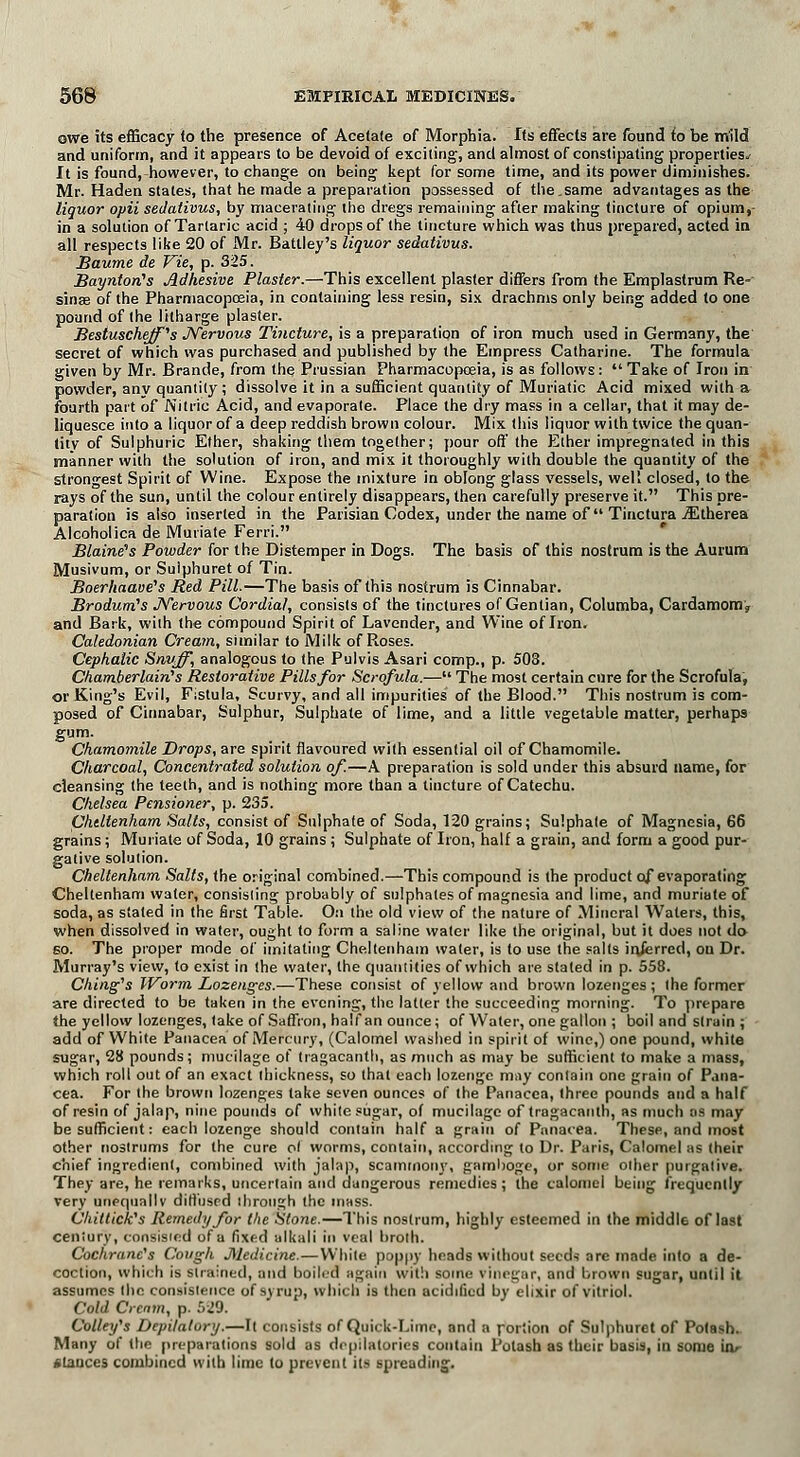owe its efficacy to the presence of Acetate of Morphia. Its effects are found to be mild and uniform, and it appears to be devoid of exciting, and almost of constipating properties.- It is found, however, to change on being kept for some time, and its power diminishes. Mr. Haden states, that he made a preparation possessed of the.same advantages as the liquor opii sedativus, by macerating the dregs remaining after making tincture of opium,- in a solution of Tartaric acid ; 40 drops of the tincture which was thus prepared, acted in all respects like 20 of Mr. Battley's liquor sedativus. Baume de fie, p. 325. Baynton's Adhesive Plaster.—This excellent plaster differs from the Emplastrum Re- sinas of the Pharmacopoeia, in containing less resin, six drachms only being added to one pound of the litharge plaster. Bestuscheff's Nervous Tincture, is a preparation of iron much used in Germany, the secret of which was purchased and published by the Empress Catharine. The formula given by Mr. Brande, from the Prussian Pharmacopoeia, is as follows: Take of Iron in powder, anv quantity ; dissolve it in a sufficient quantity of Muriatic Acid mixed with a fourth part of Nitric Acid, and evaporate. Place the dry mass in a cellar, that it may de- liquesce into a liquor of a deep reddish brown colour. Mix this liquor with twice the quan- tity of Sulphuric Ether, shaking them together; pour off the Ether impregnated in this manner with the solution of iron, and mix it thoroughly with double the quantity of the strongest Spirit of Wine. Expose the mixture in oblong glass vessels, welt closed, to the rays of the sun, until the colour entirely disappears, then carefully preserve it. This pre- paration is also inserted in the Parisian Codex, under the name of Tinctura JEtherea Alcoholica de Muriate Ferri. Blaine's Powder for the Distemper in Dogs. The basis of this nostrum is the Aurum Musivum, or Suiphuret of Tin. Boerhaave's Red Pill.—The basis of this nostrum is Cinnabar. Brodurn's Nervous Cordial, consists of the tinctures of Gentian, Columba, Cardamom, and Bark, with the compound Spirit of Lavender, and Wine of Iron. Caledonian Cream, similar to Milk of Roses. Cephalic Snuff, analogous to the Pulvis Asari comp., p. 508. Chamberlain's Restorative Pills for Scrofula.— The most certain cure for the Scrofula, or King's Evil, Fistula, Scurvy, and all impurities of the Blood. This nostrum is com- posed of Cinnabar, Sulphur, Sulphate of lime, and a little vegetable matter, perhaps Surn- Chamomile Drops, are spirit flavoured with essential oil of Chamomile. Charcoal, Concentrated solution of.—A preparation is sold under this absurd name, for cleansing the teeth, and is nothing more than a tincture of Catechu. Chelsea Pensioner, p. 235. Cheltenham Salts, consist of Sulphate of Soda, 120 grains; Sulphate of Magnesia, 66 grains; Muriate of Soda, 10 grains ; Sulphate of Iron, half a grain, and form a good pur- gative solution. Cheltenham Salts, the original combined.—This compound is the product of evaporating Cheltenham water, consisting probably of sulphates of magnesia and lime, and muriate of soda, as stated in the first Table. On the old view of the nature of Mineral Waters, this, when dissolved in water, ought to form a saline water like the original, but it does not do so. The proper mode of imitating Cheltenham water, is to use the salts inferred, on Dr. Murray's view, to exist in the water, the quantities of which are stated in p. 558. Ching's Worm Lozenges.—These consist of yellow and brown lozenges; the former are directed to be taken in the evening, the latter the succeeding morning. To prepare the yellow lozenges, take of Saffron, half an ounce; of Water, one gallon ; boil and strain , add of White Panacea of Mercury, (Calomel washed in spirit of wine,) one pound, white sugar, 28 pounds; mucilage of tragacanth, as much as may be sufficient to make a mass, which roll out of an exact thickness, so that each lozenge may contain one grain of Pana- cea. For the brown lozenges take seven ounces of the Panacea, three pounds and a half of resin of jalap, nine pounds of white sugar, of mucilage of tragacanth, as much as may be sufficient: each lozenge should contain half a grain of Panacea. These, and most other nostrums for the cure ol worms, contain, according to Dr. Paris, Calomel as their chief ingredient, combined with jalap, scammony, gamboge, or some other purgative. They are, he remarks, uncertain and dangerous remedies ; the calomel being frequently very unequally diffused through the mass. Chiltick's Remedy for the Stone.—This nostrum, highly esteemed in the middle of last century, consisied of a fixed alkali in veal broth. Cochranc's Cough Medicine.—White poppy heads without seeds are made into a de- coction, which is Strained, and boiled again with some vinegar, and brown sugar, until it assumes the consistence of syrup, which is then acidified by elixir of vitriol. Cold Crcnm, p. 529. Colleifs Depilatory.—It consists of Quick-Lime, and n fortion of Suiphuret of Potash. Many of the preparations sold as depilatories contain Potash as their basis, in some uv clauces combined with lime to prevent its spreading.