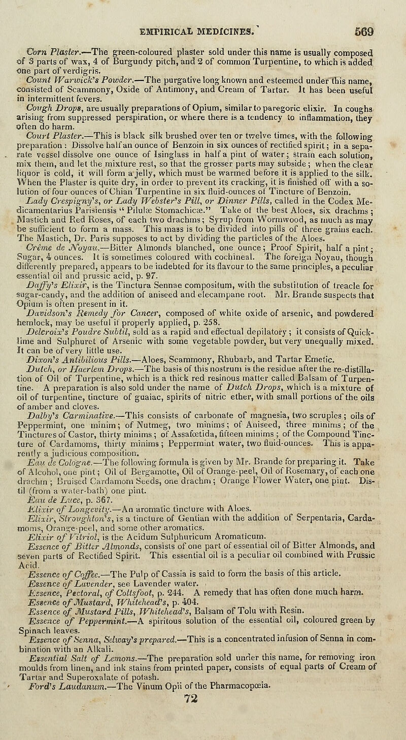 Corn Plaster.—The green-coloured plaster sold under this name is usually composed of 3 parts of was, 4 of Burgundy pitch, and 2 of common Turpentine, to which is added one part of verdigris. Count Warwick's Powder.—The purgative long known and esteemed under this name, consisted of Scammony, Oxide of Antimony, and Cream of Tartar. It has been useful in intermittent fevers. Covgh Drops, are usually preparations of Opium, similar to paregoric elixir. In coughs arising from suppressed perspiration, or where there is a tendency to inflammation, they often do harm. Court Plaster.—This is black silk brushed over ten or twelve times, with the following preparation : Dissolve half an ounce of Benzoin in six ounces of rectified spirit; in a sepa- rate vessel dissolve one ounce of Isinglass in half a pint of water; strain each solution, mix them, and let the mixture rest, so that the grosser parts may subside ; when the clear liquor is cold, it will form a jelly, which must be warmed before it is applied to the silk. When the Plaster is quite dry, in order to prevent its cracking, it is finished off with a so- lution of four ounces ofChian Turpentine in six fluid-ounces of Tincture of Benzoin, Lady Crespigny's, or Lady Webster's Pill, or Dinner Pills, called in the Codex Me- dicamentarius Parisiensis Pilulse Stomachicae. Take of the best Aloes, six drachms ; Mastich and Red Roses, of each two drachms; Syrup from Wormwood, as much as may be sufficient to form a mass. This mass is to be divided into pills of three grains each. The Mastich, Dr. Paris supposes to act by dividing the particles of the Aloes. Crime de JVoyau.—Bitter Almonds blanched, one ounce; Proof Spirit, half a pint; Sugar, 4 ounces. It is sometimes coloured with cochineal. The foreign Noyau, though differently prepared, appears to be indebted for its flavour to the same principles, a peculiar essential oil and prussic acid, p. 97. Daffy's Elixir, is the Tinctura Sennae compositum, with the substitution of treacle for sugar-candy, and the addition of aniseed and elecampane root. Mr. Brande suspects that Opium is often present in it. Davidson's Remedy for Cancer, composed of white oxide of arsenic, and powdered hemlock, may be useful if properly applied, p. 258. Deleroix's Poudre Subtil, sold as a rapid and effectual depilatory ; it consists of Quick- lime and Sulphuret of Arsenic with some vegetable powder, but very unequally mixed. It can be of very little use. Dixon's Aniibilious Pills.—Aloes, Scammony, Rhubarb, and Tartar Emetic. Dutch, or Haerlem Drop's.—The basis of this nostrum is the residue afier the re-distilla- tion of Oil of Turpentine, which is a thick red resinous matter called Balsam of Turpen- tine. A preparation is also sold under the name of Dutch Drops, which is a mixture of oil of turpentine, tincture of guaiac, spirits of nitric ether, with small portions of the oils of amber and cloves. Dalby's Carminative.—This consists of carbonate of magnesia, two scruples ; oils of Peppermint, one minim; of Nutmeg, two minims; of Aniseed, three minims; of the Tinctures of Castor, thirty minims ; of Assafcetida, fifteen minims ; of the Compound Tinc- ture of Cardamoms, thirty minims ; Peppermint water, two fluid-ounces. This is appa- rently a judicious composition. Eau de Cologne.—The following formula is given by Mr. Brande for preparing it. Take of Alcohol, one pint; Oil of Bergamotte, Oil of Orange-peel, Oil of Rosemary, of each one drachm ; Bruised Cardamom Seeds, one drachm ; Orange Flower Water, one pint. Dis- : til (from a water-bath) one pint. Eau de Luce, p. 367. Elixir of Longevity.—An aromatic tincture with Aloes. Elixir, Stroughton's, is a tincture of Gentian with the addition of Serpentaria, Carda- moms, Orange-peel, and some other aromatics. Elixir of Vitriol, is the Acidum Sulphuricum Aromaticum. Essence of Bitter Almonds, consists of one part of essential oil of Bitter Almonds, and seven parts of Rectified Spirit. This essential oil is a peculiar oil combined with Prussic Acid. Essence of Coffee.—The Pulp of Cassia is said to form the basis of this article. Essence of Lavender, see Lavender water. ■ Essence, Pectoral, of Coltsfoot, p. 244. A remedy that has often done much harm. Essence of Mustard, Whitehead's, p. 404. Essence of Mustard Pills, Whitehead's, Balsam of Tolu with Resin. Essence of Peppermint.—A spiritous solution of the essential oil, coloured green by Spinach leaves. Essence of Senna, Selway's prepared.—This is a concentrated infusion of Senna in com- bination with an Alkali. Essential Salt of Lemons.—The preparation sold under this name, for removing iron moulds from linen, and ink stains from printed paper, consists of equal parts of Cream of Tartar and Superoxalate of potash. Ford's Laudanum.—The Vinum Opii of the Pharmacopoeia. 72