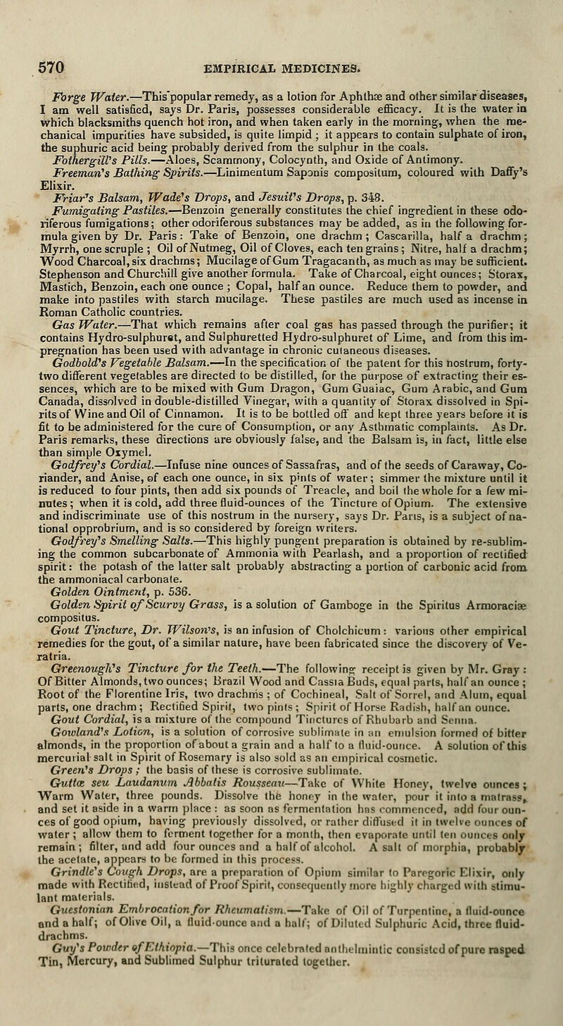 Forge Water.—This'popular remedy, as a lotion for Aphthae and other similar diseases, I am well satisfied, says Dr. Paris, possesses considerable efficacy. It is the water in which blacksmiths quench hot iron, and when taken early in the morning, when the me- chanical impurities have subsided, is quite limpid ; it appears to contain sulphate of iron, the suphuric acid being probably derived from the sulphur in the coals. Fothergill's Pills.—Aloes, Scamrnony, Colocynth, and Oxide of Antimony. Freeman's Bathing Spirits.—Linimentum Saponis coropositum, coloured with Daffy's Elixir. Friar's Balsam, Wade's Drops, and Jesuit's Drops, p. 348. Fumigating Pastiles.—Benzoin generally constitutes the chief ingredient in these odo- riferous fumigations; other odoriferous substances may be added, as in the following for- mula given by Dr. Paris: Take of Benzoin, one drachm; Cascarilla, half a drachm; Myrrh, one scruple ; Oil of Nutmeg, Oil of Cloves, each ten grains; Nitre, half a drachm; Wood Charcoal, six drachms; Mucilage of Gum Tragacantb, as much as may be sufficient. Stephenson and Churchill give another formula. Take of Charcoal, eight ounces; Storax, Mastich, Benzoin, each one ounce ; Copal, half an ounce. Reduce them to powder, and make into pastiles with starch mucilage. These pastiles are much used as incense in Roman Catholic countries. Gas Water.—That which remains after coal gas has passed through the purifier; it contains Hydro-sulphuret, and Sulphuretted Hydro-sulphuret of Lime, and from this im- pregnation has been used with advantage in chronic cuianeous diseases. Godbold's Vegetable Balsam.—In the specification of the patent for this nostrum, forty- two different vegetables are directed to be distilled, for the purpose of extracting their es- sences, which are to be mixed with Gum Dragon, Gum Guaiac, Gum Arabic, and Gum Canada, dissolved in double-distilled Vinegar, with a quantity of Storax dissolved in Spi- rits of VVine and Oil of Cinnamon. It is to be bottled off and kept three years before it is fit to be administered for the cure of Consumption, or any Asthmatic complaints. As Dr. Paris remarks, these directions are obviously false, and the Balsam is, in fact, little else than simple Oxymel. Godfrey's Cordial.—Infuse nine ounces of Sassafras, and of the seeds of Caraway, Co- riander, and Anise, of each one ounce, in six pints of water; simmer the mixture until it is reduced to four pints, then add six pounds of Treacle, and boil the whole for a few mi- mites; when it is cold, add three fluid-ounces of the Tincture of Opium. The extensive and indiscriminate use of this nostrum in the nursery, says Dr. Pans, is a subject of na- tional opprobrium, and is so considered by foreign writers. Godfrey's Smelling Salts.—This highly pungent preparation is obtained by re-sublim- ing the common subcarbonate of Ammonia with Pearlash, and a proportion of rectified spirit: the potash of the latter salt probably abstracting a portion of carbonic acid from the ammoniacal carbonate. Golden Ointment, p. 536. Golden Spirit of Scurvy Grass, is a solution of Gamboge in the Spiritus Armoracise compositus. Gout Tincture, Dr. Wilson's, is an infusion of Cholchicum: various other empirical remedies for the gout, of a similar nature, have been fabricated since the discovery of Ve- ratria. Greenough's Tincture for the Teeth.—The following receipt is given by Mr. Gray : Of Bitter Almonds, two ounces; Brazil Wood and Cassia Buds, equal parts, half an ounce ; Root of the Florentine Iris, two drachnis ; of Cochineal, Salt of Sorrel, and Alum, equal parts, one drachm ; Rectified Spirit, two pints ; Spirit of Horse Radish, half an ounce. Gout Cordial, is a mixture of the compound Tinctures of Rhubarb and Senna. Gowland's Lotion, is a solution of corrosive sublimate in an emulsion formed of bitter almonds, in the proportion of about a grain and a half to a fluid-ounce. A solution of this mercurial salt in Spirit of Rosemary is also sold as an empirical cosmetic. Green's Drops; the basis of these is corrosive sublimate. Gultce seu Laudanum Abbatis Rousseau—Take of White Honey, twelve ounces ; Warm Water, three pounds. Dissolve the honey in the water, pour it into a matrass, and set it aside in a warm place : as soon as fermentation has commenced, add four oun- ces of good opium, having previously dissolved, or rather diffused it in twelve ounces of water ; allow them to ferment together for a month, then evaporate until ten ounces only remain ; filter, and add four ounces and a half of alcohol. A salt of morphia, probably the acetate, appears to be formed in this process. Grindle's Cough Drops, are a preparation of Opium similar to Paregoric Elixir, only made with Rectified, instead of Proof Spirit, consequently more highly charged with stimu- lant materials. Guestonian Embrocation/or Rheumatism.—Take of Oil of Turpentine, a fluid-ounce and a half; of Olive Oil, a fluid-ounce and a hall; of Diluted Sulphuric Acid, three fluid- drachms. Guy's Powder of Ethiopia.—This once celebrated anthelmintic consisted of pure rasped Tin, Mercury, and Sublimed Sulphur triturated together.