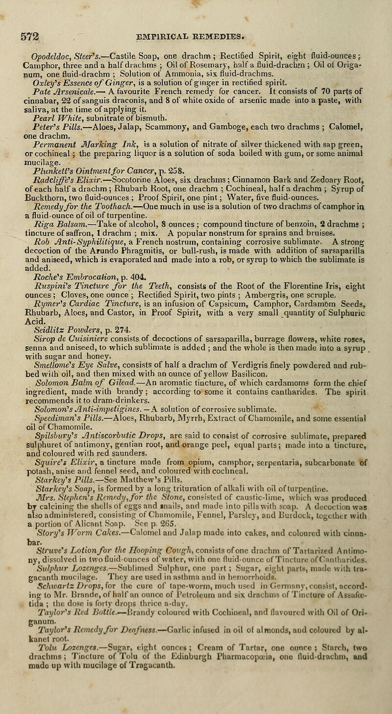 Opodeldoc, Steer's.—Castile Soap, one drachm; Rectified Spirit, eight fluid-ounces; Camphor, three and a half drachms ; Oil of Rosemary, half a fluid-drachm ; Oil of Origa- num, one fluid-drachm ; Solution of Ammonia, six fluid-drachms. Oxley's Essence of Ginger, is a solution of ginger in rectified spirit. Pate Arsenicale.— A favourite French remedy for cancer. It consists of 70 parts of cinnabar, 22 of sanguis draconis, and 8 of white oxide of arsenic made into a paste, with saliva, at the time of applying it. Pearl White, subnitrate of bismuth. Peter's Pills.—Aloes, Jalap, Scammony, and Gamboge, each two drachms ; Calomel, one drachm. Permanent Marking Ink, is a solution of nitrate of silver thickened with sap green, or cochineal; the preparing liquor is a solution of soda boiled with gum, or some animal mucilage. Plunkett's Ointment for Cancer, p. 258. Radcliffe's Elixir.—Socotorine Aloes, six drachms; Cinnamon Bark and Zedoary Root, of each half a drachm ; Rhubarb Root, one drachm ; Cochineal, half a drachm ; Syrup of Buckthorn, two fluid-ounces ; Proof Spirit, one pint; Water, five fluid-ounces. Remedy for the Toothach.—One much in use is a solution of two drachms of camphor in a fluid-ounce of oil of turpentine. Riga Balsam.—Take of alcohol, 8 ounces ; compound tincture of benzoin, 2 drachms ; tincture of saffron, 1 drachm ; mix. A popular nonstrum for sprains and bruises. Rob Anti-Syphilitique, a French nostrum, containing corrosive sublimate. A strong decoction of the Arundo Phragmitis, or bull-rush, is made with addition of sarsaparilla and aniseed, which is evaporated and made into a rob, or syrup to which the sublimate is added. Roche's Embrocation, p. 404. Ruspini's Tincture for the Teeth, consists of the Root of the Florentine Iris, eight ounces ; Cloves, one ounce ; Rectified Spirit, two pints ; Ambergris, one scruple. Rymer's Cardiac Tincture, is an infusion of Capsicum, Camphor, Cardamom Seeds, Rhubarb, Aloes, and Castor, in Proof Spirit, with a very small quantity of Sulphuric Acid. Seidlitz Powders, p. 274. Sirop de Cuisiniere consists of decoctions of sarsaparilla, burrage flowers, white roses, senna and aniseed, to which sublimate is added ; and the whole is then made into a syrup with sugar and honey. Smellome's Eye Salve, consists of half a drachm of Verdigris finely powdered and rub- bed with oil, and then mixed with an ounce of yellow Basilicon. Solomon Balm of Gilead.—An aromatic tincture, of which cardamoms form the chief ingredient, made with brandy; according to some it contains cantharides. The spirit recommends it to dram-drinkers. Solomon's Anti-imp etigines. —A solution of corrosive sublimate. Speediman's Pills.—Aloes, Rhubarb, Myrrh, Extract of Chamomile, and some essential oil of Chamomile. Spilsbury's Antiscorbutic Drops, are said to consist of corrosive sublimate, prepared sulphuret of antimony, gentian root, and orange peel, equal parts; made into a tincture, and coloured with red saunders. Squii-e's Elixir, a tincture made from opium, camphor, serpentaria, subcarbonate of potash, anise and fennel seed, and coloured withcochneal. Starkey's Pills.—See Matthew's Pills. Starkey's Soap, is formed by a long trituration of alkali with oil of turpentine. Mrs. Stephen's Remedy, for the Stone, consisted of caustic-lime, which was produced by calcining the shells of eggs and mails, and made into pills with soap. A decoction \v;is also administered, consisting of Chamomile, Fennel, Parsley, and Burdock, together with a portion of Alicant Sonp. See p. 265. Story's Worm Cakes.—Calomel and Jalap made into cakes, and coloured with cinna- bar. Struve's Lotion for the Hooping Cough, consists of one drachm of Tartarized Antimo- ny, dissolved in two fluid-ounces of water, with one fluid-ounce of Tincture ofCantharidea. Sulphur Lozenges.—Sublimed Sulphur, one part; Sugar, eight part*, made with tra- gacanth mucilage. They are used in asthma and in hemorrhoids. Schwartz Drops, for the cure of tape-worm, much used in Germany, consist, accord- ing to Mr. Brando, of half an ounce of Petroleum and six drachms of Tincture of Assafoe- tida ; the dose is forty drops thrice a-day. Taylor's Red Bottle.—Brandy coloured with Cochineal, and flavoured with Oil of Ori- ganum. Taylor's Remedy for Deafness.—Garlic infused in oil of almonds, and coloured by al- kanct root. Tolu Lozenges.—Sugar, eight ounces ; Cream of Tartar, one ounce ; Starch, two drachms; Tincture of Tolu of the Edinburgh Pharmacopoeia, one fluid-drachm, and made up with mucilage of Tragacanth.