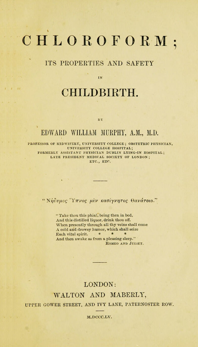 CHLOROFORM; ITS PROPERTIES AND SAFETY CHILDBIRTH. EDWARD WILLIAM MURPHY, A.M., M.D. I'EOFESSOR OF MIDWIFCET, UNIVERSITY COLLEGE; OBSTETRIC PHYSICIAN, UNIVERSITY COLLEGE HOSPITAL; FORMERLY ASSISTANT PHYSICIAN DUBLIN LYlNG-lN HOSPITAL; LATE PRESIDENT MEDICAL SOCIETY OF LONDON ; ETC., ETC. *' 'Si'i^vfior Ytti/oq }dv Ka(jiyvr]Tog i^ai'aroio.'  Take thou this phial, being then in bed. And this distilled liquor, drink thou off. When presently through all thy veins shall come A cold and rtrowsy humor, which ehall seize Each vital spirit. * » • And then awake as from a pleasing sleep. Romeo and Jumet. LONDON: WALTON AND MABERLY, upper gower street, and ivy lane, paternoster row. ji.dccc.lv.