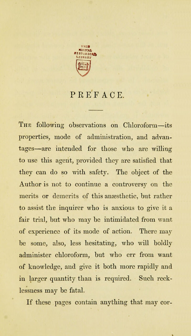 PREFACE. The following observations on Chloroform—its properties, mode of administration, and advan- tages—are intended for those who are willing to use this agent, provided they are satisfied that they can do so Avith safety. The object of the Author is not to continue a conti'oversy on the merits or demerits of this anaesthetic, but rather to assist the inquirer who is anxious to give it a fair trial, but who may be intimidated fi'om want of experience of its mode of action. There may be some, also, less hesitating, who will boldly administer chloroform, but who err from want of knowledge, and give it both more rapidly and in larger quantity than is required. Such reck- lessness may be fatal. If these pages contain anything that may cor-