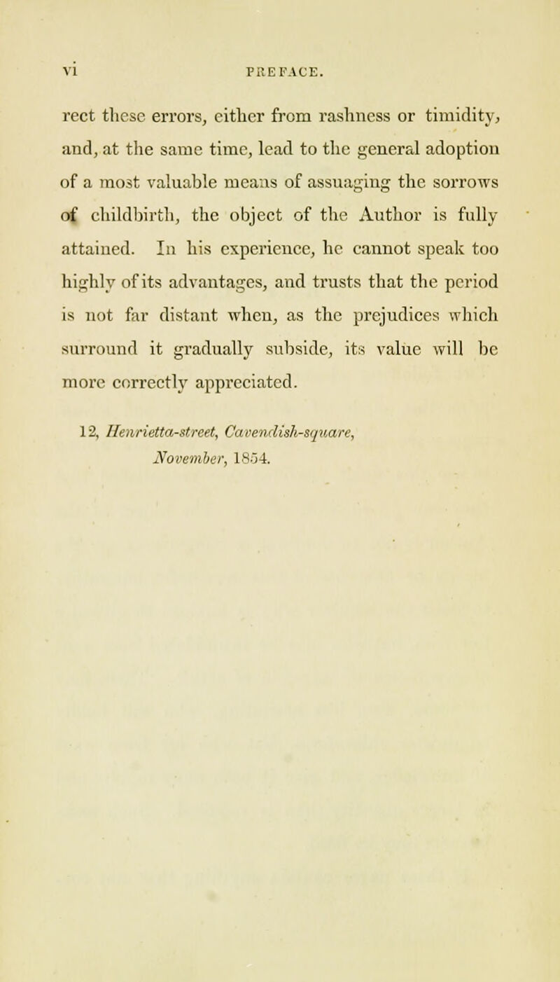 rect these errors, either from rashness or timidity^ and, at the same time, lead to the general adoption of a most valuable means of assuaging the sorrows of childbirth, the object of the Author is fully attained. In his experience, he cannot speak too highly of its advantages, and trusts that the period is not far distant when, as the prejudices which surround it gradually subside, its value will be more correctly appreciated. 12, Henrietta-street, Cavendish-square, November, 1854.