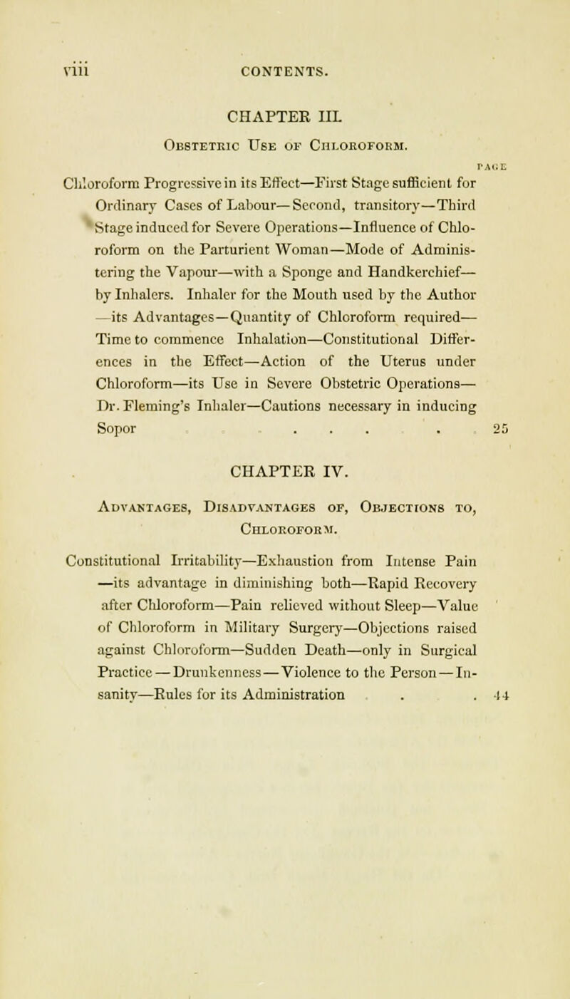 CHAPTER IIL Oestetkic Use of Chloroform. V, Chloroform Progressive in its Effect—First Stage suflicient for Ordinary Cases of Labour—Second, transitory—Third Stage induced for Severe Operations—Influence of Chlo- roform on the Parturient Woman—Mode of Adminis- tering the Vapour—with a Sponge and Handkerchief— by Inhalers. Inhaler for the Mouth used by the Author —its Advantages—Quantity of Chloroform required— Time to commence Inhalation—Constitutional Differ- ences in the Effect—Action of the Uterus under Chloroform—its Use in Severe Obstetric Operations— Dr. Fleming's Inlialer—Cautions necessary in inducing Sopor .... . CHAPTER IV. Advaktages, DisadvjUjtages of, Objections to, CnLOROFORM. Constitutional Irritability—Exhaustion from Intense Pain —its advantage in diminishing both—Rapid Recovery after Chloroform—Pain relieved without Sleep—Value of Chloroform in Military Surgery—Objections raised against Chloroform—Sudden Death—only in Surgical Practice —Drunkenness—Violence to the Person—In- sanity—Rules for its Administration