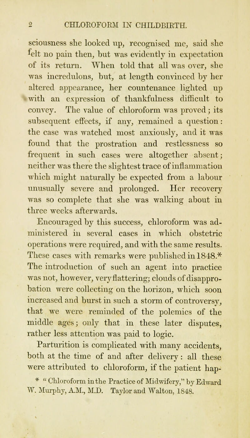 sciousness ste looked np, recognised me, said she lelt no pain then, but was e^'idcntly in expectation of its retui-n. When told that aU was over, she was incredulons, but, at length convinced by her altered appearance, her countenance lighted up with an expression of thankfulness difficult to convey. The value of chloroform was proved; its subsequent effects, if any, remained a question: the case was watched most anxiously, and it was found that the prostration and restlessness so frequent in such cases were altogether absent; neither was there the slightest trace of inflammation which might naturally be expected from a labour unusually severe and prolonged. Her recovery was so complete that she was walking about in three weeks afterwards. Encouraged by this success, chloroform was ad- ministered ill several cases in which obstetric operations were required, and with the same results. These cases with remarks were published in 1848.* The introduction of such an agent into practice was not, however, very flattering; clouds of disappro- bation were collecting on the horizon, which soon increased and biu'st in such a storm of controversjr, that we were reminded of the polemics of the middle ages; only that in these later disputes, rather less attention was paid to logic. Parturition is complicated with many accidents, both at the time of and after delivery: all these were attributed to chloroform, if the patient hap- *  Chloroform in the Practice of Midwifery, by Edward W. JImijhy, A.M., M.D. Taylor and Walton, 1848.