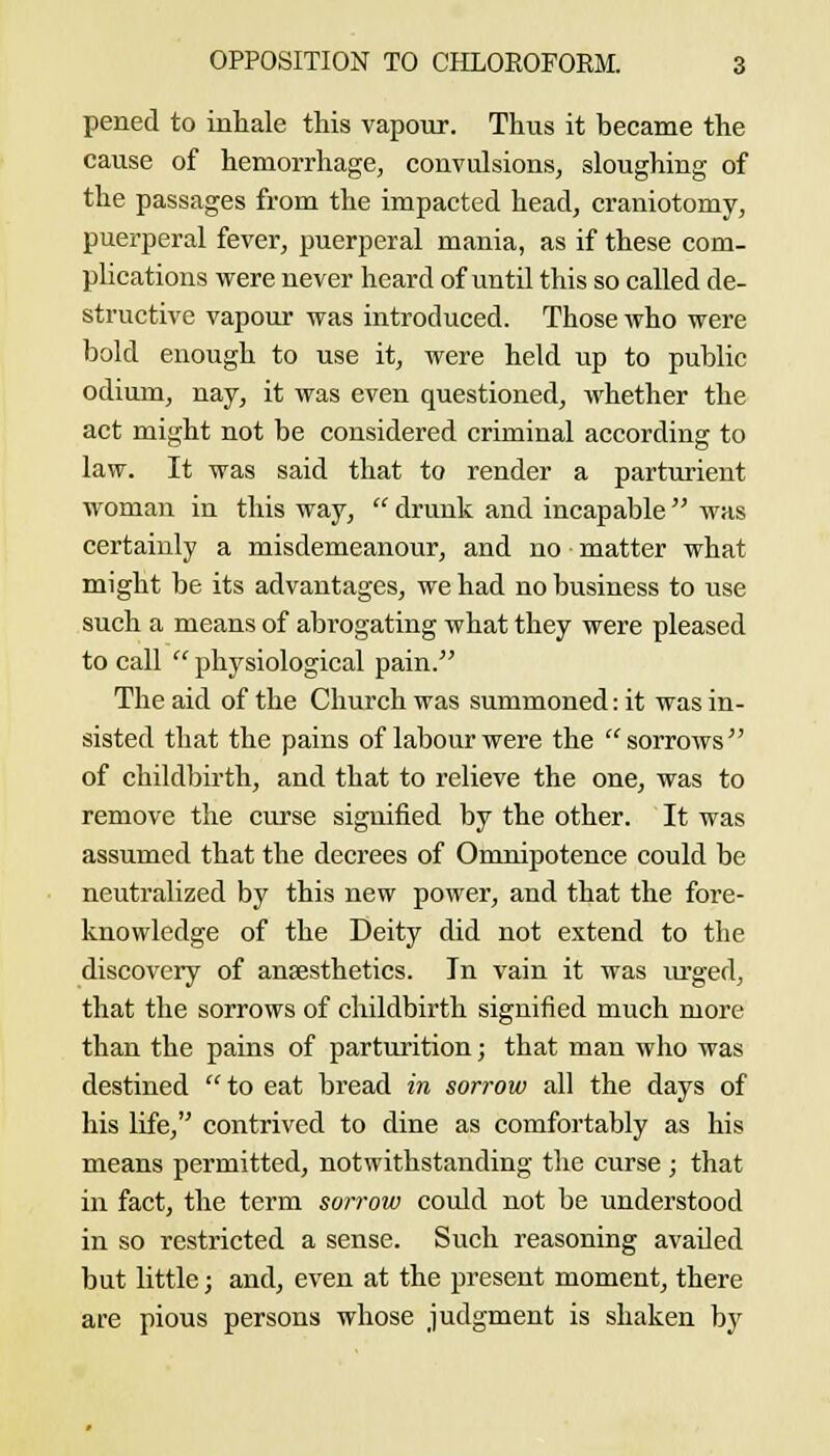 pened to inliale this vapour. Thus it became the cause of hemorrhage, convulsions, sloughing of the passages from the impacted head, craniotomy, puerperal fever, puerperal mania, as if these com- plications were never heard of until this so called de- structive vapour was introduced. Those who were bold enough to use it, were held up to public odium, nay, it was even questioned, whether the act might not be considered criminal according to law. It was said that to render a parturient woman in this way,  drunk and incapable  was certainly a misdemeanour, and no matter what might be its advantages, we had no business to use such a means of abrogating what they were pleased to call  physiological pain. The aid of the Church was summoned: it was in- sisted that the pains of labour were the ^ sorrows of childbirth, and that to relieve the one, was to remove the curse signified by the other. It was assumed that the decrees of Omnipotence could be neutralized by this new power, and that the fore- knowledge of the Deity did not extend to the discovery of anaesthetics. In vain it was urged, that the sorrows of childbirth signified much more than the pains of parturition; that man who was destined to eat bread in sorrow all the days of his life, contrived to dine as comfortably as his means permitted, notwithstanding the curse ; that in fact, the term sorrow could not be understood in so restricted a sense. Such reasoning availed but little; and, even at the present moment, there are pious persons whose judgment is shaken by