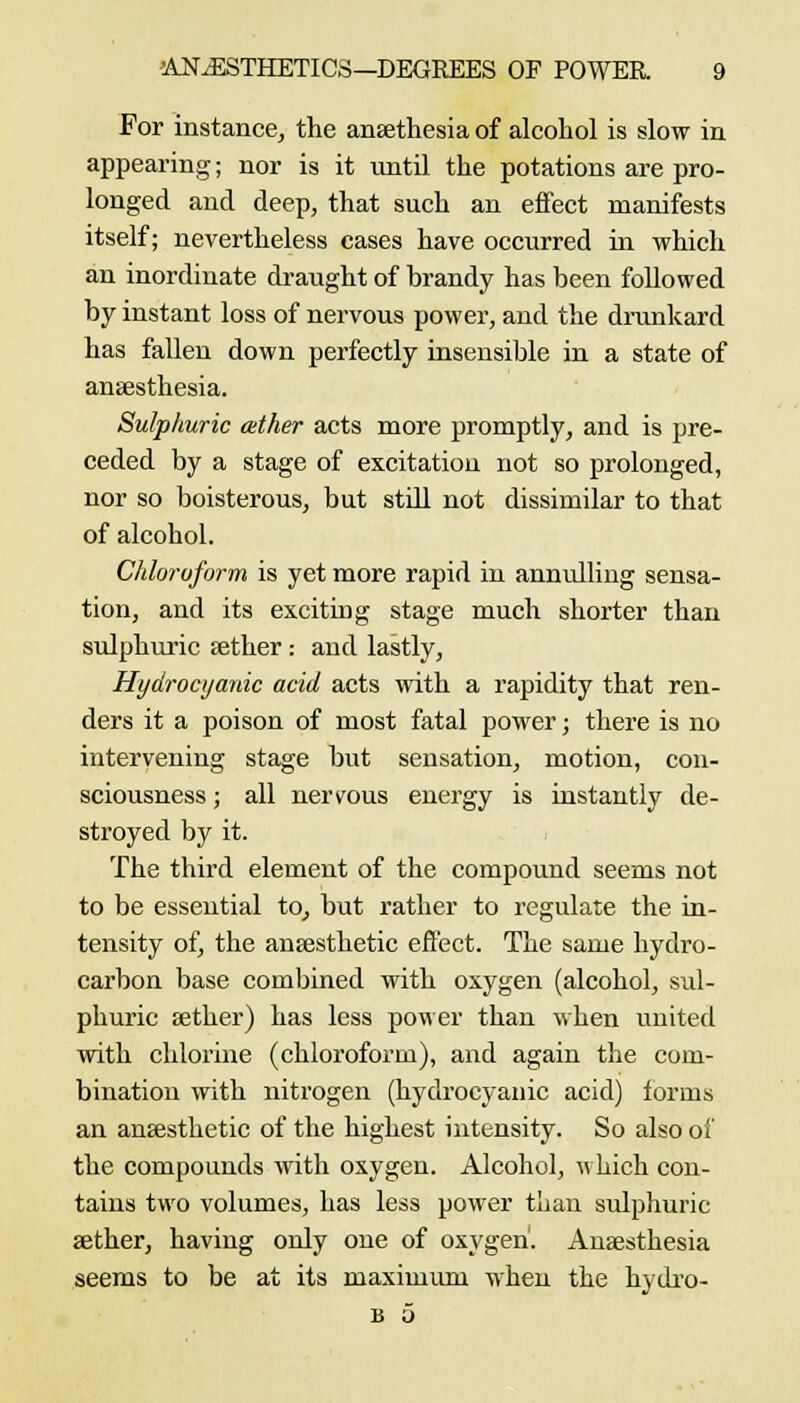 For instance^ the ansethesia of alcohol is slow in appearing; nor is it until the potations are pro- longed and deep, that such an effect manifests itself; nevertheless cases have occurred ui which an inordinate draught of brandy has been followed by instant loss of nervous power, and the drunkard has fallen down perfectly insensible in a state of anaesthesia. Sulphuric ather acts more promptly, and is pre- ceded by a stage of excitation not so prolonged, nor so boisterous, but still not dissimilar to that of alcohol. CIdoroform is yet more rapid in annulling sensa- tion, and its exciting stage much shorter than sulphuric sether : and lastly. Hydrocyanic acid acts with a rapidity that ren- ders it a poison of most fatal power; there is no intervening stage but sensation, motion, con- sciousness ; all nervous energy is instantly de- stroyed by it. The third element of the compound seems not to be essential to_, but rather to regulate the in- tensity of, the anaesthetic effect. The same hydro- carbon base combined with oxygen (alcohol, sul- phuric aether) has less power than when united with chlorine (chloroform), and again the com- bination with nitrogen (hydrocyanic acid) forms an anaesthetic of the highest intensity. So also of the compounds with oxygen. Alcohol, ^i hich con- tains two volumes, has less power than sulphuric aether, having only one of oxygen. Anaesthesia seems to be at its maximum when the hydi-o- B 0