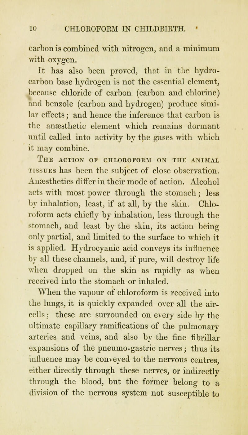 carbon is combined with nitrogen^ and a minimum with oxygen. It has also been proved, that in the hydro- carbon base hydrogen is not the essential element, because chloride of carbon (carbon and chlorine) aud benzole (carbon and hydrogen) produce simi- lar effects; and hence the inference that carbon is the anaesthetic element which remains dormant until called into activity by the gases with which it may combine. The action of chloroform on the animal TISSUES has been the subject of close observation. Anesthetics differ in their mode of action. Alcohol acts with most power through the stomach; less by inhalation, least, if at all, by the skin. Chlo- roform acts chiefly by inhalation, less through the stomach, and least by the skin, its action being only partial, and limited to the surface to which it is applied. Hydrocyanic acid conveys its influence by all these channels, aud, if pure, will destroy life when dropped on the skin as rapidly as when received into the stomach or inhaled. When the vapour of chloroform is received into the lungs, it is quickly expanded over all the air- cells ; these are surrounded on every side by the ultimate capillary ramifications of the pulmonary arteries and veins, and also by the fine fibrillar expansions of the pneumo-gastric nerves; thus its influence may be conveyed to the nervous centres, either directly through these nerves, or indirectly through the blood, but the former belong to a division of the nervous system not susceptible to