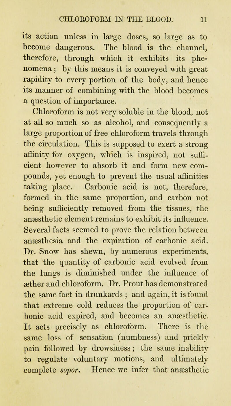 its action unless in large closes, so large as to become dangerous. The blood is the channel, therefore, through which it exhibits its phe- nomena ; by this means it is conveyed with gi-eat rapidity to every portion of the body, and hence its manner of combining with the blood becomes a question of importance. Chloroform is not very soluble in the blood, not at all so much so as alcohol, and consequently a large proportion of free chloroform travels through the circulation. This is supposed to exert a strong affinity for oxygen, which is inspired, not suffi- cient however to absorb it and form new com- pounds, yet enough to prevent the usual affinities taking place. Carbonic acid is not, therefore, formed in the same proportion, and carbon not being sufficiently removed from the tissues, the anaesthetic element remains to exhibit its influence. Several facts seemed to prove the relation between anaesthesia and the expiration of carbonic acid. Dr. Snow has shewn, by numerous experiments, that the quantity of carbonic acid evolved from the lungs is diminished under the influence of aether and chloroform. Dr. Prout has demonstrated the same fact in drunkards ; and again, it is found that extreme cold reduces the proportion of car- bonic acid expired, and becomes an anaesthetic. It acts precisely as chloroform. There is the same loss of sensation (numbness) and pricklj^ pain followed by drowsiness; the same inability to regulate voluntary motions, and ultimately complete sopor. Hence we infer that anaesthetic