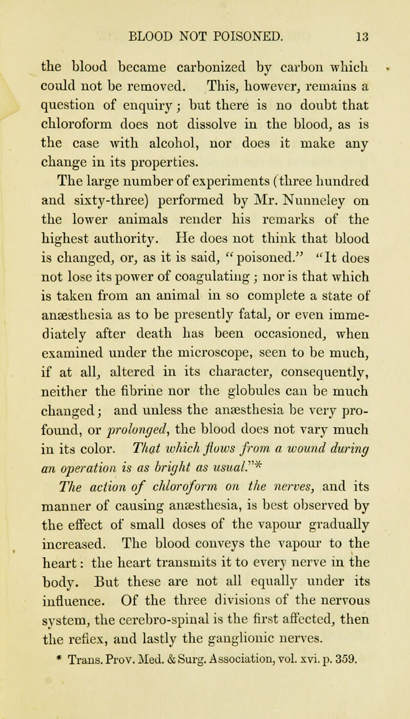 the blood became carbonized by carbon wliich could not be removed. This, however, remains a question of enquiry; but there is no doubt that chloroform does not dissolve in the blood, as is the case with alcohol, nor does it make any change in its properties. The large number of experiments (three hundred and sixty-three) performed by Mr. Nunneley on the lower animals render his remarks of the highest authority. He does not think that blood is changed, or, as it is said, poisoned. It does not lose its power of coagulatiug ; nor is that which is taken from an animal in so complete a state of anaesthesia as to be presently fatal, or even imme- diately after death has been occasioned, when examined under the microscope, seen to be much, if at all, altered in its character, consequently, neither the fibrine nor the globules can be much changed; and unless the anaesthesia be very pro- found, or prolonged, the blood does not vary much in its color. That which flows from a wound during an operation is as bright as usual.* The action of chloroform on the nerves, and its manner of causing anaesthesia, is best observed by the effect of small doses of the vapour gradually increased. The blood conveys the vapoui- to the heart: the heart transmits it to every nerve in the body. But these are not all equally under its influence. Of the three divisions of the nervous system, the cerebro-spinal is the first afl'ected, then the reflex, and lastly the ganglionic nerves. * Trans. Prov. Med. & Surg. Association, vol. xvi. p. 359.