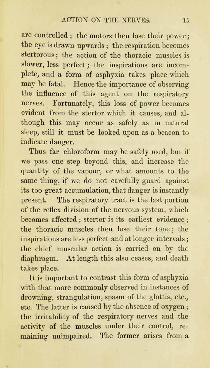 are controlled ; the motors then lose their power; the eye is drawn upwards ; the respiration hecomes stertorous; the action of the thoracic muscles is slower, less perfect; the inspirations are incom- plete, and a form of asphyxia takes place which may be fatal. Hence the importance of observing the influence of this agent on the respiratory nerves. Fortunately, this loss of power becomes evident from the stertor which it causes, and al- though this may occur as safely as in natural sleep, still it must be looked upon as a beacon to indicate danger. Thus far chloroform may be safely used, but if we pass one step beyond this, and increase the quantity of the vapour, or what amounts to the same thing, if we do not carefuUy guard against its too great accumulation, that danger is instantly present. The respiratory tract is the last portion of the reflex division of the nervous system, which becomes affected ; stertor is its earliest evidence ; the thoracic muscles then lose their tone; the inspirations are less perfect and at longer intervals; the chief muscular action is carried on by the diaphragm. At length this also ceases, and death takes place. It is important to contrast this form of asphyxia with that more commonly observed in instances of drowning, strangulation, spasm of the glottis, etc., etc. The latter is caused by the absence of oxygen; the irritability of the respiratory nerves and the activity of the muscles under their control, re- maining unimpaired. The former arises from a