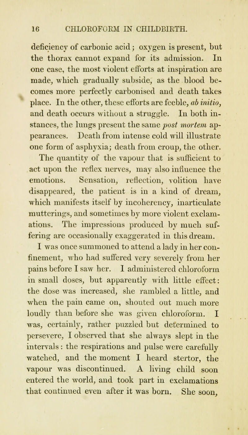deficiency of carbonic acid; oxygen is present, but the thorax cannot expand for its admission. In one case, the most violent eft'orts at inspiration are made, which gradually subside, as the blood be- comes more perfectly carbonised and death takes place. In the other, these efforts are feeble, ab initio, and death occiu-s without a struggle. In both in- stances, the lungs present the same post mortem ap- pearances. Death from intense cold will illustrate one form of asphyxia; death from croup, the other. The quantity of the vapour that is sufficient to act upon the reflex nerves, may also influence the emotions. Sensation, reflection, volition have disappeared, the patient is in a kind of dream, which manifests itself by incohereucy, inarticulate mutterings, and sometimes by more violent exclam- ations. The impressions produced by much suf- fering are occasionally exaggerated in this dream. I was once summoned to attend a lady in her con- finement, who had suffered very severely from her pains before I saw her. I administered chloroform in small doses, but apparently with little effect: the dose was increased, she rambled a little, and when the pain came on, shouted out much more loudly than before she was given chloroform. I was, certainly, rather puzzled but determined to persevere, I observed that she always slept in the intervals : the respirations and pulse were carefully watched, and the moment I heard stertor, the vapour was discontinued. A living child soon entered the world, and took part in exclamations that continued even after it was born. She soon.