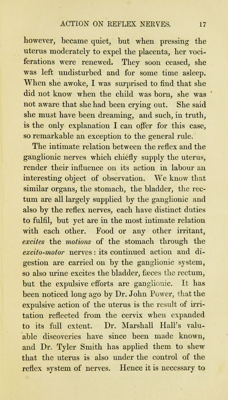 however, became quiet, but when pressing the uterus moderately to expel the placenta, her voci- ferations were renewed. They soon ceased, she was left undisturbed and for some time asleep. When she awoke, I was surprised to find that she did not know when the child was born, she was not aware that she had been crying out. She said she must have been dreaming, and such, in truth, is the only explanation I can offer for this case, so remarkable an exception to the general rule. The intimate relation between the reflex and the ganglionic nerves which chiefly supply the uterus, render their influence on its action in labour an interesting object of observation. We know that similar organs, the stomach, the bladder, the rec- tum axe aU largely supplied by the ganglionic and also by the reflex nerves, each have distinct duties to fulfil, but yet are in the most intimate relation with each other. Food or any other irritant, excites the motions of the stomach through the excito-motor nerves: its continued action and di- gestion are carried on by the ganglionic system, so also urine excites the bladder, faeces the rectum, but the expulsive efforts are ganglionic. It has been noticed long ago by Dr. John Power, that the expulsive action of the uterus is the result of irri- tation reflected from the cervix when expanded to its full extent. Dr. Marshall Hall's valu- able discoveries have since been made known, and Dr. Tyler Smith has applied them to shew that the uterus is also under the control of the reflex system of nerves. Hence it is necessary to
