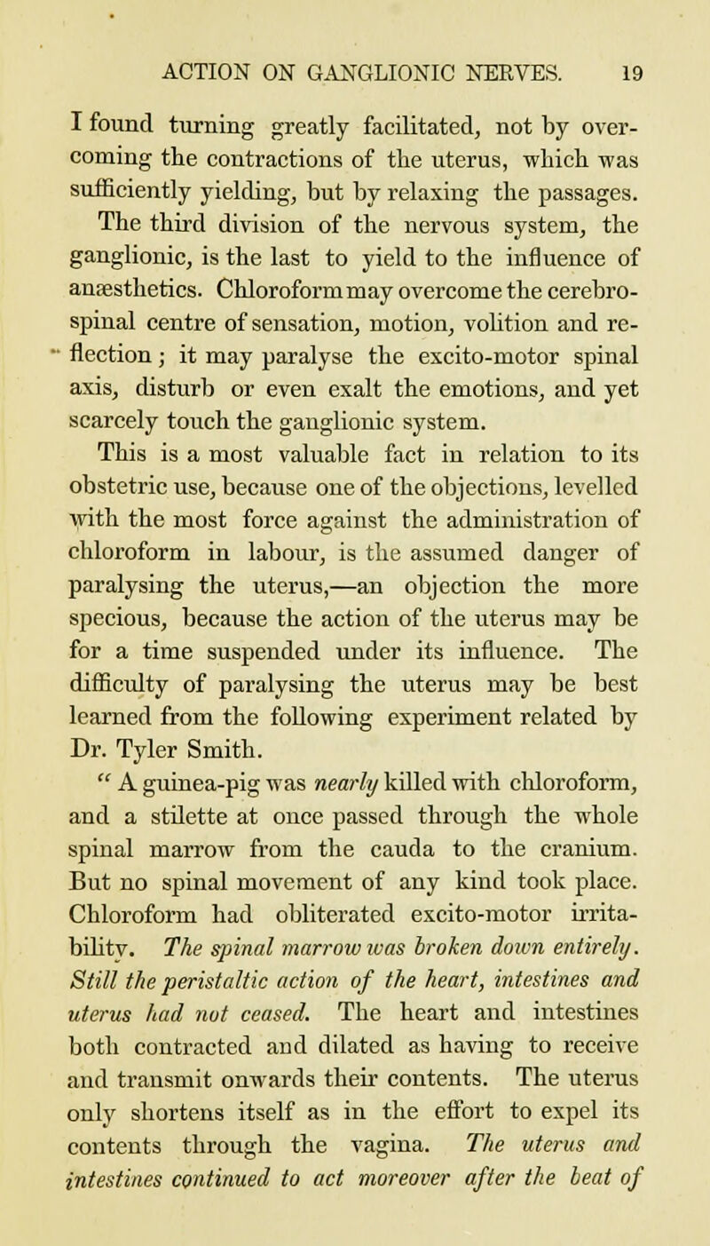 I found t\irning greatly facilitated, not by over- coming the contractions of the uterus, which was sufficiently yielding, but by relaxing the passages. The third division of the nervous system, the ganglionic, is the last to yield to the influence of anaesthetics. Chloroform may overcome the cerebro- spinal centre of sensation, motion, vohtion and re- • flection; it may paralyse the excito-motor spinal axis, disturb or even exalt the emotions, and yet scarcely touch the ganglionic system. This is a most valuable fact in relation to its obstetric use, because one of the objections, levelled ■Vfith the most force against the administration of chloroform in labour, is the assumed danger of paralysing the uterus,—an objection the more specious, because the action of the uterus may be for a time suspended under its influence. The difliculty of paralysing the uterus may be best learned from the following experiment related by Dr. Tyler Smith.  A guinea-pig was nearly killed with chloroform, and a stdette at once passed through the whole spinal marrow from the cauda to the cranium. But no spinal movement of any kind took place. Chloroform had obliterated excito-motor irrita- bilitv. The spinal marrow ivas broken dotvn entirely. Still the peristaltic action of the heart, intestines and uterus had nut ceased. The heart and intestines both contracted and dilated as having to receive and transmit onwards their contents. The uterus only shortens itself as in the effort to expel its contents through the vagina. The uterus and intestines continued to act moreover after the beat of