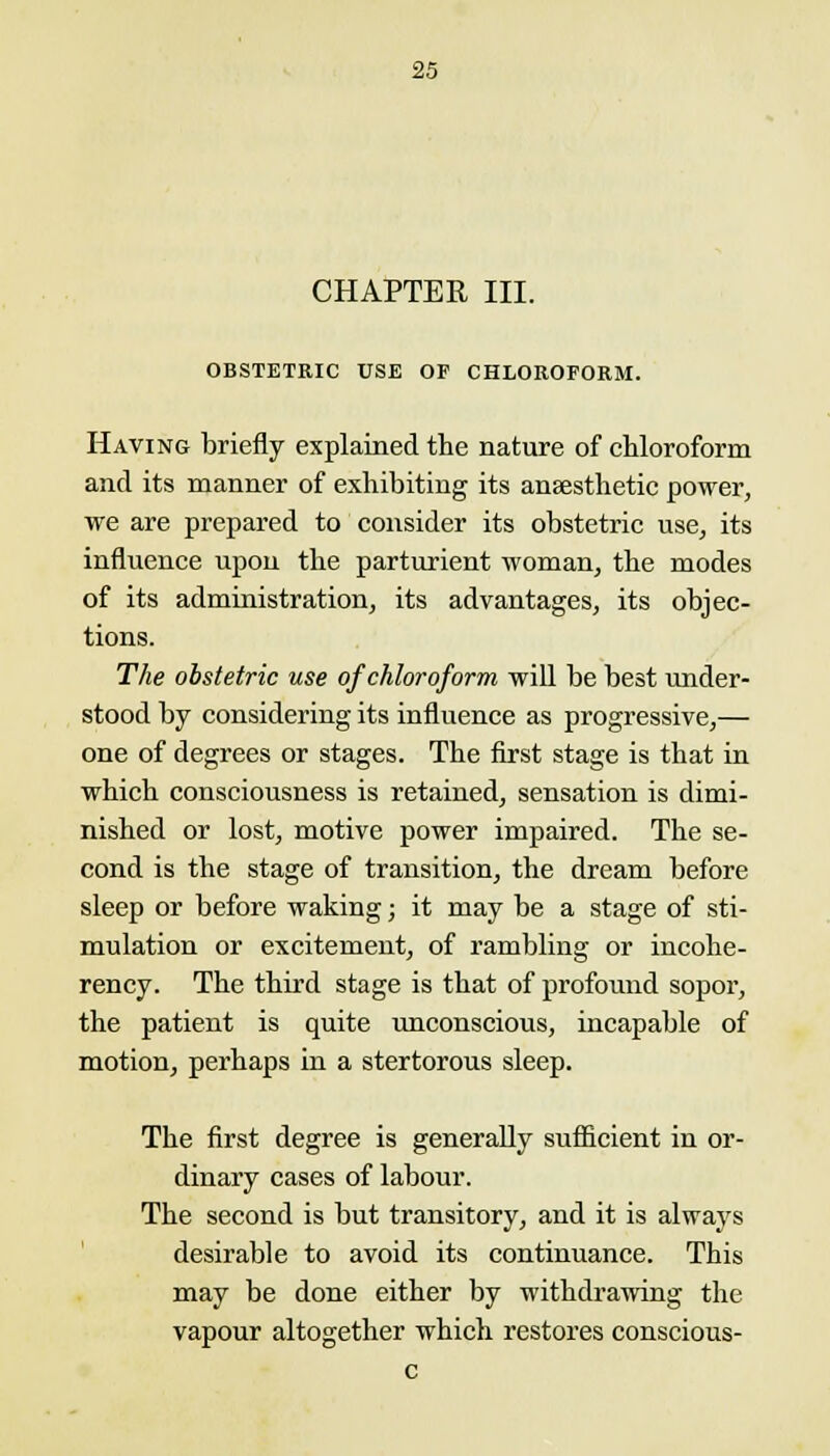 CHAPTER III. OBSTETRIC USE OF CHLOROFORM. Having briefly explained the nature of chloroform and its manner of exhibiting its anaesthetic power, we are prepared to consider its obstetric use, its influence upon the parturient woman, the modes of its administration, its advantages, its objec- tions. The obstetric use of chloroform, will be best under- stood by considering its influence as progressive,— one of degrees or stages. The first stage is that in which consciousness is retained, sensation is dimi- nished or lost, motive power impaired. The se- cond is the stage of transition, the dream before sleep or before waking; it may be a stage of sti- mulation or excitement, of rambling or incohe- rency. The third stage is that of profound sopor, the patient is quite unconscious, incapable of motion, perhaps in a stertorous sleep. The first degree is generally sufficient in or- dinary cases of labour. The second is but transitory, and it is always desirable to avoid its continuance. This may be done either by withdrawing the vapour altogether which restores conscious- c