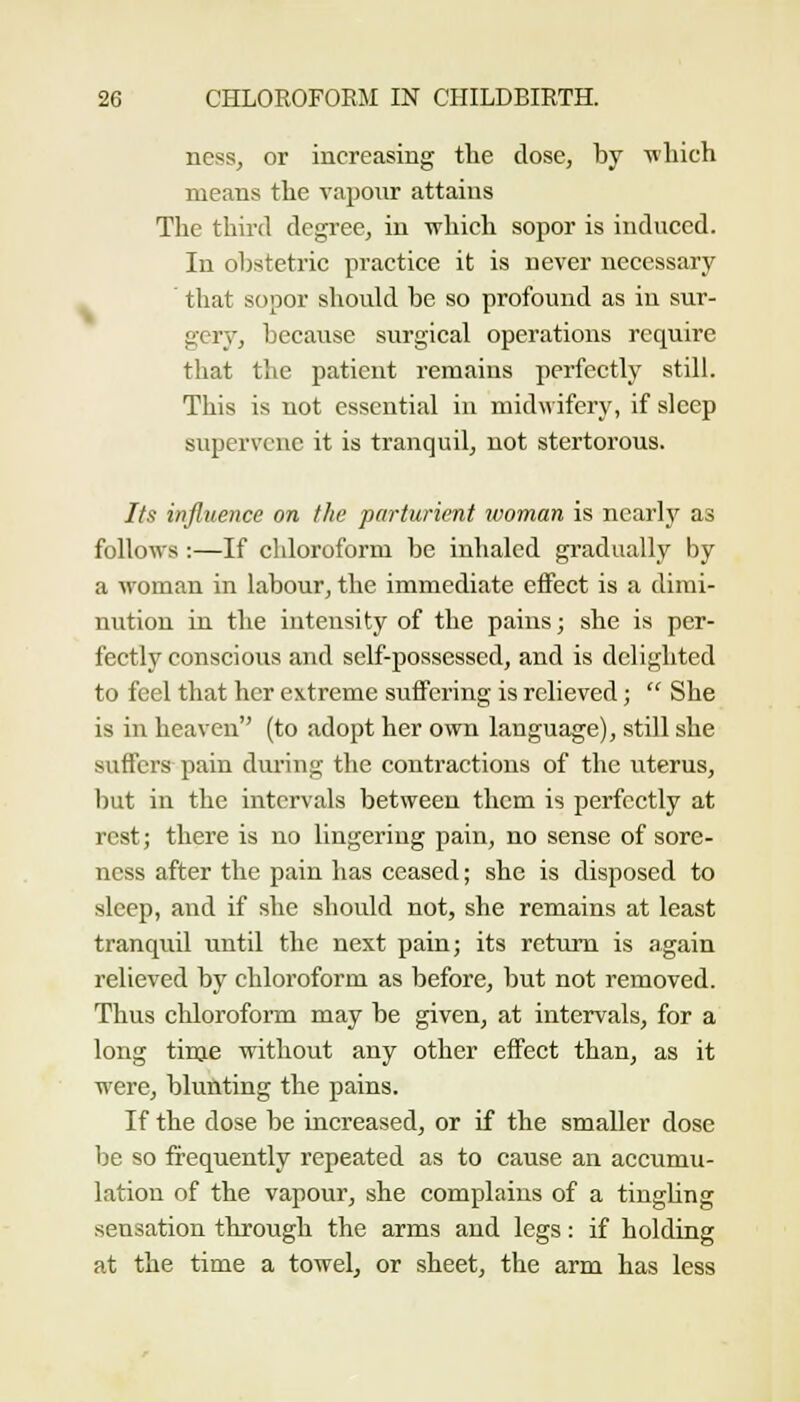 ncss, or increasing the dose, by -nliich means the vapour attains The third degree, in which sopor is induced. In obstetric practice it is never necessary . ' that sopor should be so profound as in sur- gery, because surgical operations require that the patient remains perfectly still. This is not essential in midwifery, if sleep supervene it is tranquil, not stertorous. Its influence on the parturient woman is ncarlj^ as follows :—If chloroform be inhaled gi-adually by a woman in labour, the immediate effect is a dimi- nution in the intensity of the pains; she is per- fectly conscious and self-possessed, and is delighted to feel that her extreme suffering is relieved;  She is in heaven (to adopt her own language), still she suffers pain during the contractions of the uterus, but in the intervals between them is perfectly at rest; there is no lingering pain, no sense of sore- ness after the pain has ceased; she is disposed to sleep, and if she should not, she remains at least tranquil until the next pain; its return is again relieved by chloroform as before, but not removed. Thus cliloroform may be given, at intervals, for a long tinje without any other effect than, as it were, blunting the pains. If the dose be increased, or if the smaller dose be so frequently repeated as to cause an accumu- lation of the vapour, she complains of a tingUng sensation through the arms and legs: if holding at the time a towel, or sheet, the arm has less