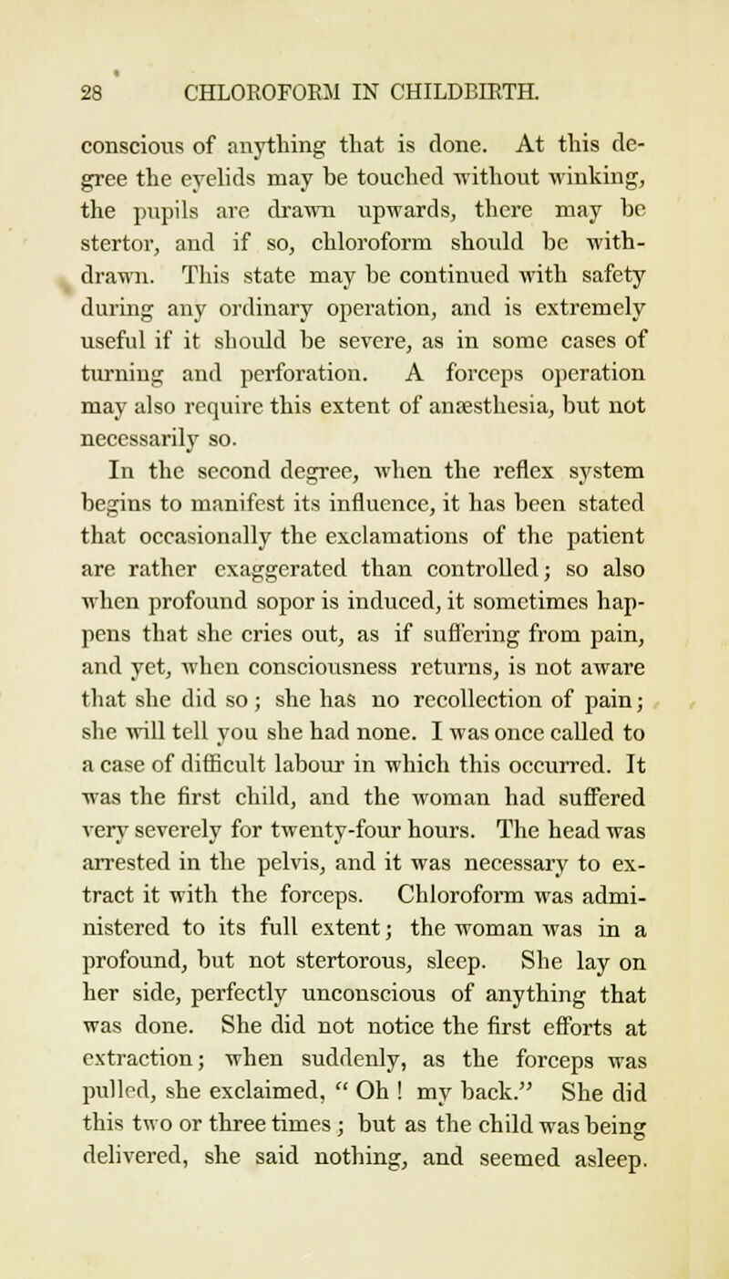 conscious of anything that is done. At this de- gree the eyelids may be touched ivithout winking, the pupils are drawn upwards, there may be stertor, and if so, chloroform should be with- drawn. This state may be continued with safety during any ordinary operation, and is extremely useful if it should be severe, as in some cases of turning and perforation. A forceps operation may also require this extent of ansesthesia, but not necessarily so. In the second degree, when the reflex system begins to manifest its influence, it has been stated that occasionally the exclamations of the patient are rather exaggerated than controlled; so also when profound sopor is induced, it sometimes hap- pens that she cries out, as if sufl'ering from pain, and yet, when consciousness returns, is not aware that she did so; she has no recollection of pain; she will tell you she had none. I was once called to a case of difficult labour in which this occurred. It was the first child, and the woman had sufiered very severely for twenty-four hours. The head was arrested in the pelvis, and it was necessary to ex- tract it with the forceps. Chlorofomi was admi- nistered to its full extent; the woman was in a profound, but not stertorous, sleep. She lay on her side, perfectly unconscious of anything that was done. She did not notice the first eSbrts at extraction; when suddenly, as the forceps was pulled, she exclaimed,  Oh ! my back. She did this two or three times; but as the child was being delivered, she said nothing, and seemed asleep.
