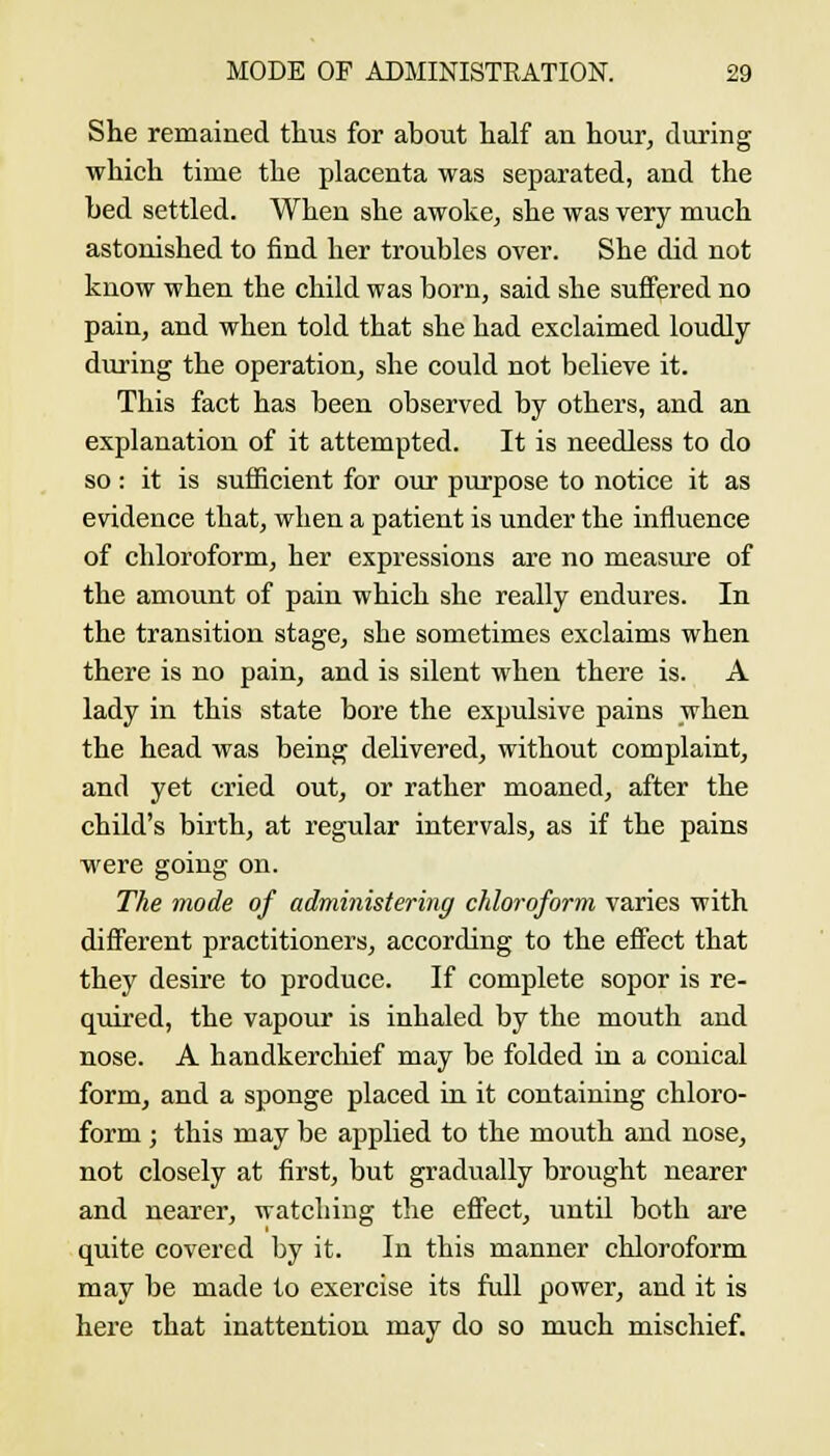 She remained thus for about half an hour, during which time the placenta was separated, and the bed settled. When she awoke, she was very much astonished to find her troubles over. She did not know when the child was born, said she suffered no pain, and when told that she had exclaimed loudly during the operation, she could not believe it. This fact has been observed by others, and an explanation of it attempted. It is needless to do so: it is sufficient for our purpose to notice it as evidence that, when a patient is under the influence of chloroform, her expressions are no measure of the amount of pain which she really endures. In the transition stage, she sometimes exclaims when there is no pain, and is silent when there is. A lady in this state bore the expulsive pains when the head was being delivered, without complaint, and yet cried out, or rather moaned, after the child's birth, at regular intervals, as if the pains were going on. The viode of administering chloroform varies with different practitioners, according to the effect that they desire to produce. If complete sopor is re- quired, the vapour is inhaled by the mouth and nose. A handkerchief may be folded in a conical form, and a sponge placed in it containing chloro- form ; this may be applied to the mouth and nose, not closely at first, but gradually brought nearer and nearer, watching the eflect, until both are quite covered by it. In this manner chloroform may be made to exercise its full power, and it is here that inattention may do so much mischief.