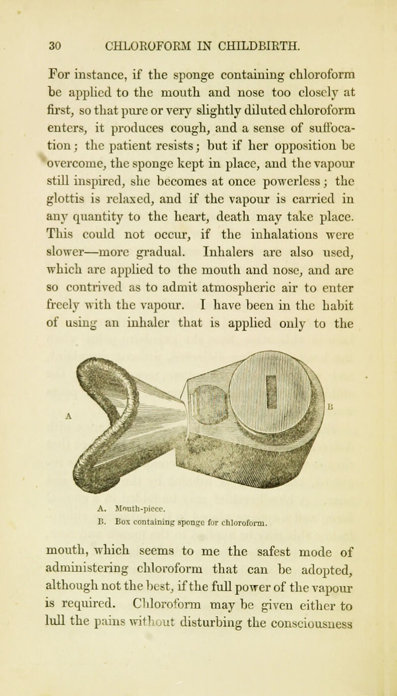 For instance, if the sponge containing chloroform be applied to the mouth and nose too closely at first, so that pure or very slightly dDuted chloroform enters, it produces cough, and a sense of suffoca- tion ; the patient resists; but if her opposition be overcome, the sponge kept in place, and the vapour still inspired, she becomes at once powerless; the glottis is relaxed, and if the vapour is carried in any quantity to the heart, death may take place. This could not occur, if the inhalations were slower—more gradual. Inhalers are also used, which are applied to the mouth and nose, and are so contrived as to admit atmospheric air to enter freely with the vapour. I have been in the habit of using an inhaler that is applied only to the A. irnuth-piece. B. Box containing sponge for ciiloroform. mouth, which seems to me the safest mode of administering chloroform that can be adopted, although not the best, if the full power of the vapour is required. ClilorofoiTU may be given either to lull the pains witliout disturbing the consciousness