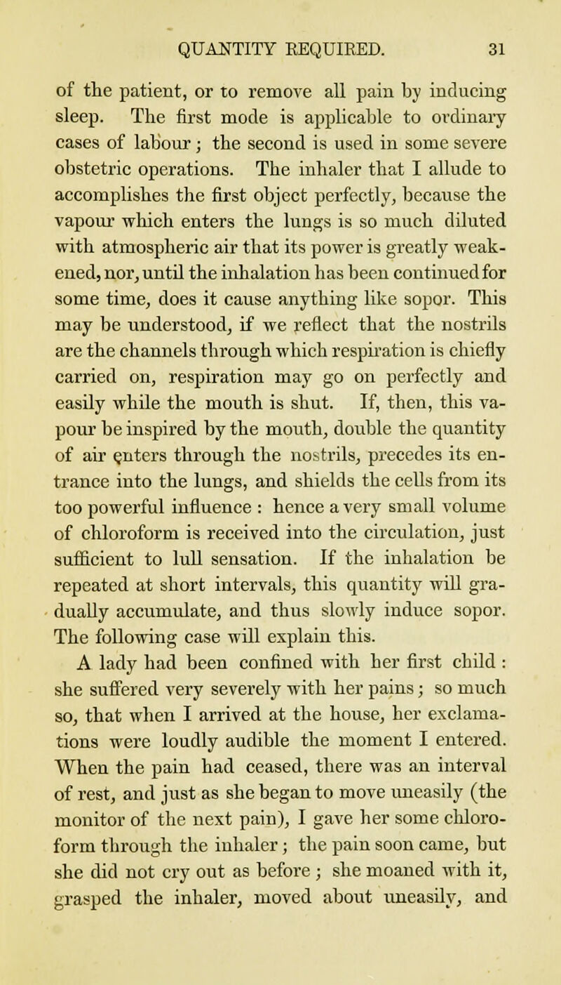 of the patient, or to remove all pain by inducing sleep. The first mode is applicable to ovdinaiy cases of labour; the second is used in some severe obstetric operations. The inhaler that I allude to accomplishes the first object perfectly, because the vapour which enters the lungs is so much diluted with atmospheric air that its power is greatly weak- ened, nor, until the inhalation has been continued for some time, does it cause anything like sopor. This may be understood, if we reflect that the nostrils are the channels through which respii-ation is chiefly carried on, respiration may go on perfectly and easily while the mouth is shut. If, then, this va- pour be inspired by the mouth, double the quantity of air enters through the nostrils, precedes its en- trance into the lungs, and shields the ceUs from its too powerful influence : hence a very small volume of chloroform is received into the circulation, just sufficient to lull sensation. If the inhalation be repeated at short intervals, this quantity will gra- dually accumulate, and thus slowly induce sopor. The following case will explain this. A lady had been confined with her first child : she sufi'ered very severely with her pains; so much so, that when I arrived at the house, her exclama- tions were loudly audible the moment I entered. When the pain had ceased, there was an interval of rest, and just as she began to move imeasily (the monitor of the next pain), I gave her some chloro- form through the inhaler; the pain soon came, but she did not cry out as before ; she moaned with it, grasped the inhaler, moved about imeasily, and