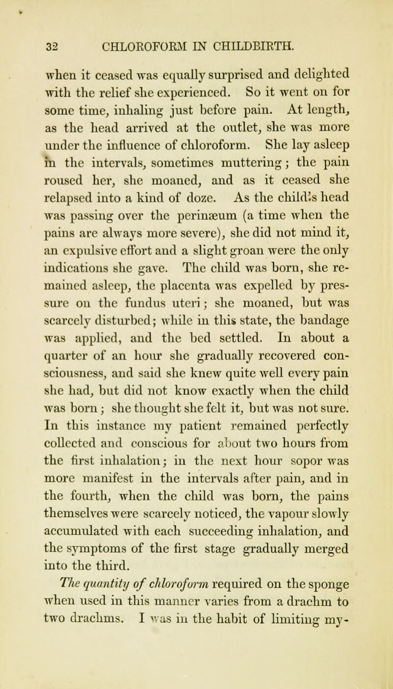 when it ceased was equally surprised and delighted with the relief she experienced. So it went on for some time, inhaling just before pain. At length, as the head arrived at the outlet, she was more under the influence of chloroform. She lay asleep hi the intervals, sometimes muttering; the pain roused her, she moaned, and as it ceased she relapsed into a kind of doze. As the child'.s head was passing over the perinseum (a time when the pains are always more severe), she did not mind it, an expulsive effort and a slight groan were the only indications she gave. The child was born, she re- mained asleep, the placenta was expelled by pres- sure on the fundus uteri; she moaned, but was scarcely disturbed; wliQe in this state, the bandage was applied, and the bed settled. In about a quarter of an hour she gradually recovered con- sciousness, and said she knew quite well every pain she had, but did not know exactly when the child was born; she thought she felt it, but was not sure. In this instance my patient remained perfectly collected and conscious for tiliout two hours from the first inhalation; in the next hour sopor was more manifest in the intervals after pain, and in the fourth, when the child was bom, the pains themselves were scarcely noticed, the vapour slowly accumulated with each succeeding inhalation, and the symptoms of the first stage gradually merged into the third. The quantity of chloroform required on the sponge when used in this manner varies from a drachm to two drachms. I ^vas in the habit of limiting my-