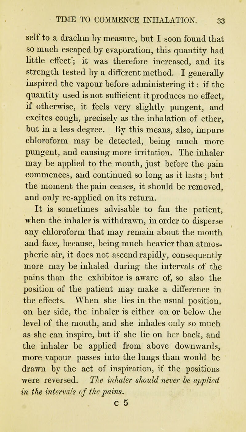self to a draclim by measurCj but I soon foimd that so much escaped by evaporation, this quantity had little effect; it was therefore increased, and its strength tested by a different method. I generally inspired the vapour before administering it: if the quantity used is not sufficient it produces no effect, if otherwise, it feels very slightly pungent, and excites cough, precisely as the inhalation of ether, but in a less degree. By this means, also, impure chloroform may be detected, being much more pungent, and causing more irritation. The inhaler may be applied to the mouth, just before the pain commences, and continued so long as it lasts; but the moment the pain ceases, it should be removed, and only re-apj)Ked on its return. It is sometimes advisable to fan the patient, when the inhaler is withdrawn, in order to disperse any chloroform that may remain about the mouth and face, because, being much heavier than atmos- pheric air, it does not ascend rapidly, consequently more may be inhaled during the intervals of the pains than the exhibitor is aware of, so also the position of the patient may make a difference in the effects. When she lies in the usual position, on her side, the inhaler is either on or below the level of the mouth, and she inhales only so much as she can inspire, but if she lie on her back, and the inhaler be applied from above downwards, more vapour passes into the lungs than would be drawn by the act of inspiration, if the positions were reversed. The inhaler should never be applied in the intervals vf the pains. C 5