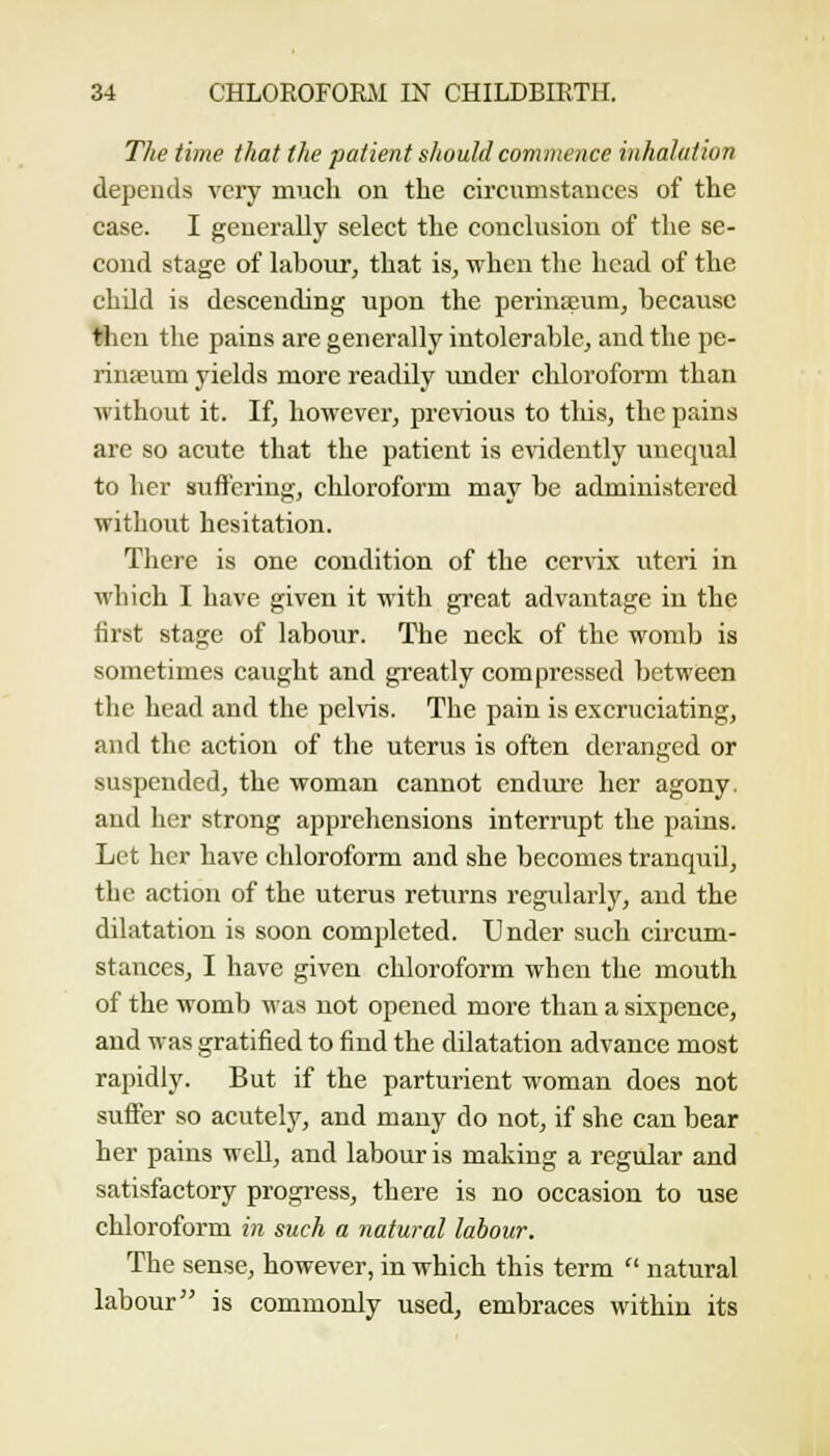 The time that the patient should commence inhalation depends very much on the circumstances of the case. I generally select the conclusion of the se- cond stage of labour, that is, when the head of the child is descending upon the perinseum, because Ihen the pains are generally intolerable, and the pc- rinseum yields more readily imder chloroform than without it. If, however, previous to this, the pains are so acute that the patient is evidently unequal to her suffering, chloroform may be administered without hesitation. There is one condition of the cervix uteri in which I have given it with great advantage in the first stage of labour. The neck of the womb is sometimes cavight and gi'catly compressed 1)etween the head and the pelvis. The pain is excruciating, and the action of the uterus is often deranged or suspended, the woman cannot endiu'e her agony, and her strong apprehensions interrupt the pains. Let her have chloroform and she becomes tranquil, the action of the uterus returns regidarly, and the dilatation is soon completed. Under such circum- stances, I have given chloroform when the mouth of the womb ^as not opened more than a sixpence, and was gratified to find the dilatation advance most rapidly. But if the parturient woman does not suffer so acutely, and many do not, if she can bear her pains well, and labour is making a regular and satisfactory progress, there is no occasion to use chloroform in such a natural labour. The sense, however, in which this term  natural labour is commonly used, embraces within its