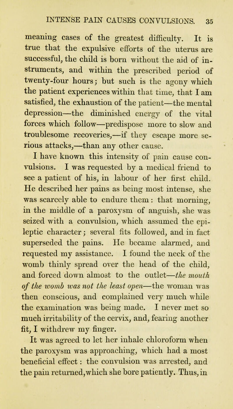 meaning cases of the greatest difficulty. It is true that the expulsive efforts of the iiterus are successful, the child is born without the aid of in- struments, and within the prescribed period of twenty-four hours; but such is the agony which the patient experiences within that time, that I am satisfied, the exhaustion of the patient—the mental depression—the diminished energy of the ^ital forces which follow—predispose more to slow and troublesome recoveries,—if they escape more se- rious attacks,—than any other cause. I have known this intensity of pain cause con- vulsions. I was requested by a medical friend to see a patient of his, in labour of her first child. He described her pains as being most intense, she was scarcely able to endui'e them : that morning, in the middle of a paroxysm of anguish, she was seized with a convulsion, which assumed the epi- leptic character; several fits followed, and in fact superseded the pains. He became alarmed, and requested my assistance. I found the neck of the womb thinly spread over the head of the child, and forced down almost to the outlet—the mouth of the womb was not the least open—the woman was then conscious, and complained very much while the examination was being made. I never met so much irritability of the cervix, and, fearing another fit, I withdrew my finger. It was agreed to let her inhale chloroform when the paroxysm was approaching, which had a most beneficial effect: the convulsion was arrested, and the pain retiu'ned,which she bore patiently. Thus, in