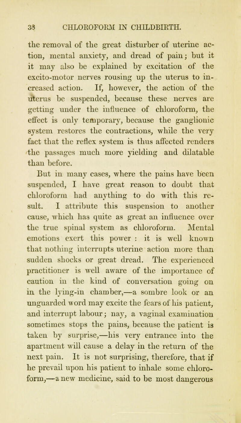 the removal of the great disturber of uterine ac- tion, mental anxiety, and dread of pain; but it it may also be explained by excitation of the excito-motor nerves rousing up the uterus to in- creased action. If, however, the action of the Jlerus be suspended, because these nerves are getting under the influence of chloroform, the effect is only temporary, because the ganglionic system restores the contractions, while the very fact that the reflex system is thus affected renders the passages much more yielding and dilatable than before. But in many cases, where the pains have been suspended, I have great reason to doubt that chloroform had anything to do with this re- sult. I attriljute this suspension to another cause, which has quite as great an influence over the true spinal system as chloroform. Mental emotions exert this power ; it is well known that nothing interrupts uterine action more than sudden shocks or great dread. The experienced practitioner is well aware of the importance of caution in the kind of conversation going on in. the lying-in chamber,—a sombre look or an unguarded word may excite the fears of liis patient, and interrupt labour; nay, a vaginal examination sometimes stops the pains, because the patient is taken by surprise,—his very entrance into the apartment wiU cause a delay in the return of the next pain. It is not surprising, therefore, that if he prevail upon his patient to inhale some chloro- form,—a new medicine, said to be most dangerous