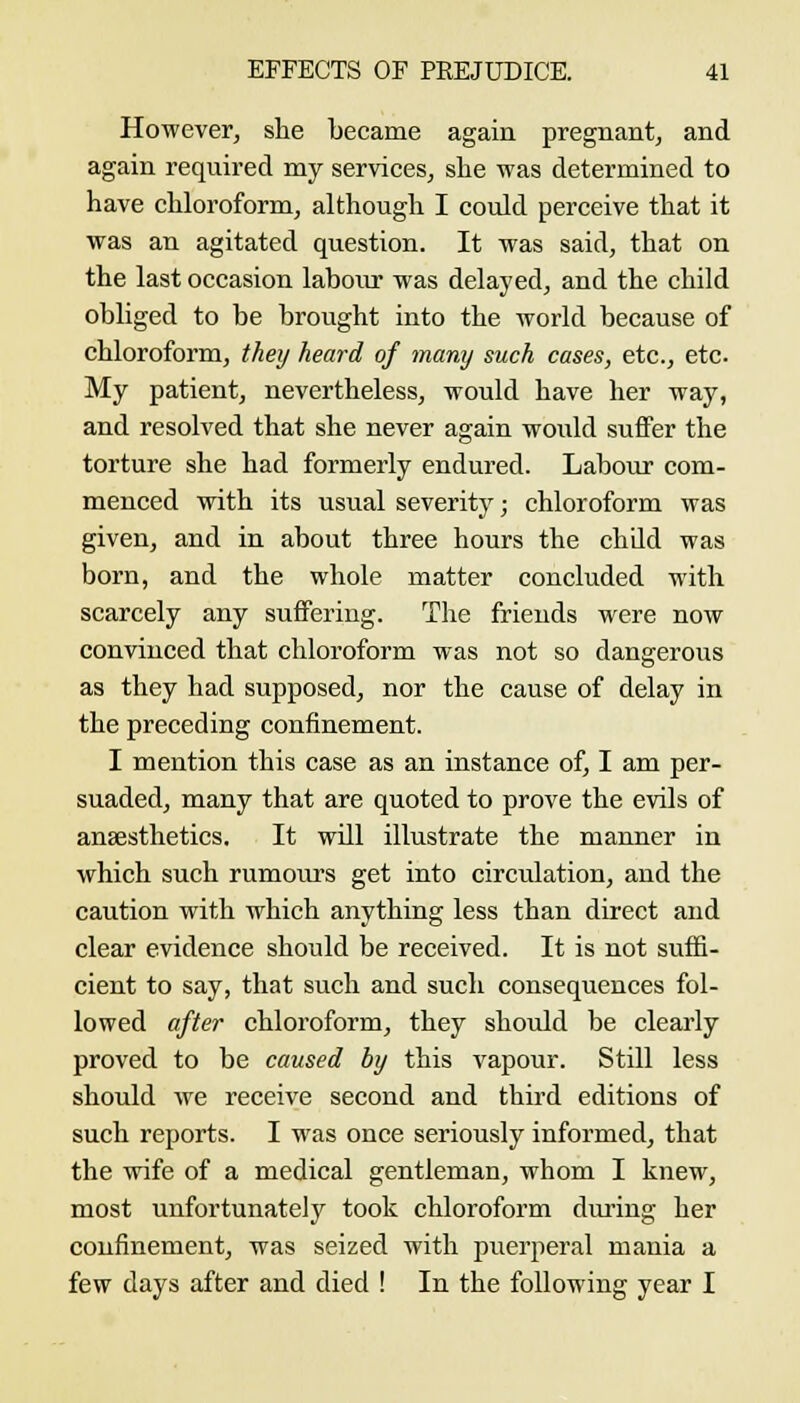 However, she became again pregnant, and again required my services, she was determined to have chloroform, although I could perceive that it was an agitated question. It was said, that on the last occasion laboiu' was delayed, and the child obliged to be brought into the world because of chloroform, they heard of many such cases, etc., etc. My patient, nevertheless, would have her way, and resolved that she never again would suifer the torture she had formerly endured. Labour com- menced with its usual severity; chloroform was given, and in about three hours the child was born, and the whole matter concluded with scarcely any sufFeriug. The friends were now convinced that chloroform was not so dangerous as they had supposed, nor the cause of delay in the preceding confinement. I mention this case as an instance of, I am per- suaded, many that are quoted to prove the evils of anaesthetics. It will illustrate the manner in which such rumours get into circulation, and the caution with which anything less than direct and clear evidence should be received. It is not suffi- cient to say, that such and such consequences fol- lowed after chloroform, they should be clearly proved to be caused by this vapour. Still less should we receive second and third editions of such reports. I was once seriously informed, that the wife of a medical gentleman, whom I knew, most unfortunatelj' took chloroform during her confinement, was seized with puerperal mania a few days after and died ! In the following year I
