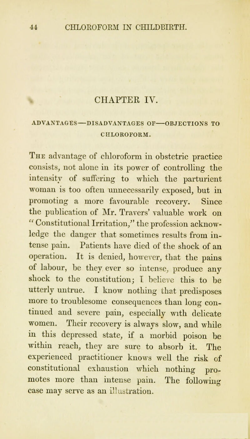\ CHAPTER IV. ADVANTAGES—DISADVANTAGES OF OBJECTIONS TO CIILOROFOllM. The advantage of cliloroform in obstetric practice consists, not alone in its power of controlling the intensity of sufterLng to which the parturient woman is too often unnecessarily exposed, but Ln promoting a more favourable recovery. Since the publication of Mr. Travers' valuable work on  Constitutional Irritation, the profession acknow- ledge the danger that sometimes results from in- tense pain. Patients have died of the shock of an operation. It is denied, however, that the pains of labour, be they ever so intense, produce any shock to the constitution; I believe this to be utterly untrue. I know nothing that predisposes more to troublesome consequences than long con- tinued and severe pain, especially with delicate women. Their recovery is always slow, and while in this depressed state, if a morbid poison be within reach, they are sure to absorb it. The experienced practitioner knows well the risk of constitutional exhaustion which nothing pro- motes more than intense pain. The following case may serve as an iJlustration.