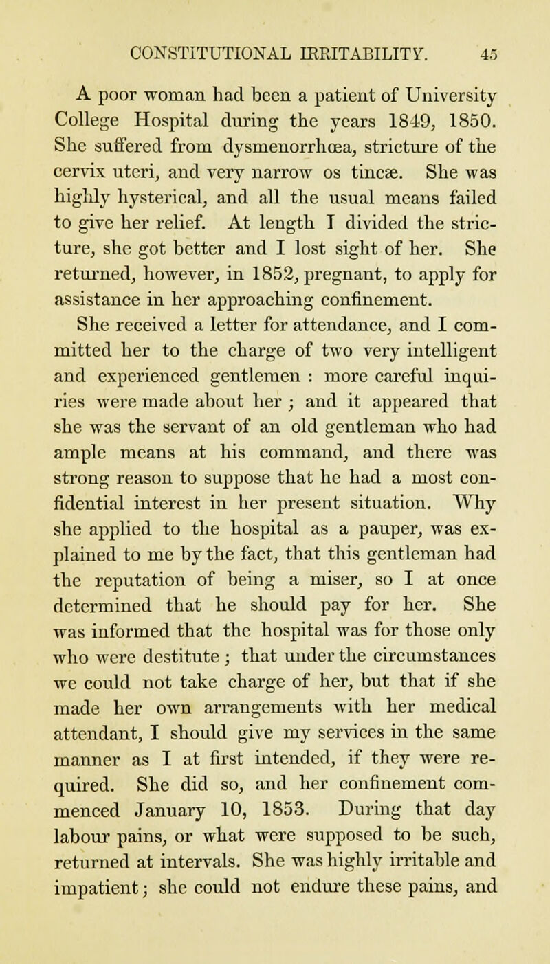 A poor woman had teen a patient of University- College Hospital during the years 1849, 1850. She suffered from dysmenorrhoea, stricture of the cervix uteri, and very narrow os tincse. She was highly hysterical, and all the usual means failed to give her relief. At length T divided the stric- ture, she got better and I lost sight of her. She returned, however, in 1852, pregnant, to apply for assistance in her apjoroaching confinement. She received a letter for attendance, and I com- mitted her to the charge of two very intelligent and experienced gentlemen : more careful inqui- ries were made about her ; and it appeared that she was the servant of an old gentleman who had ample means at his command, and there was strong reason to suppose that he had a most con- fidential interest in her present situation. Why she applied to the hospital as a pauper, was ex- plained to me by the fact, that this gentleman had the reputation of being a miser, so I at once determined that he should pay for her. She was informed that the hospital was for those only who were destitute ; that under the circumstances we could not take charge of her, but that if she made her own arrangements with her medical attendant, I should give my services in the same manner as I at first intended, if they were re- quired. She did so, and her confinement com- menced January 10, 1853. During that day labour pains, or what were supposed to be such, returned at intervals. She was highly irritable and impatient; she could not endiu-e these pains, and