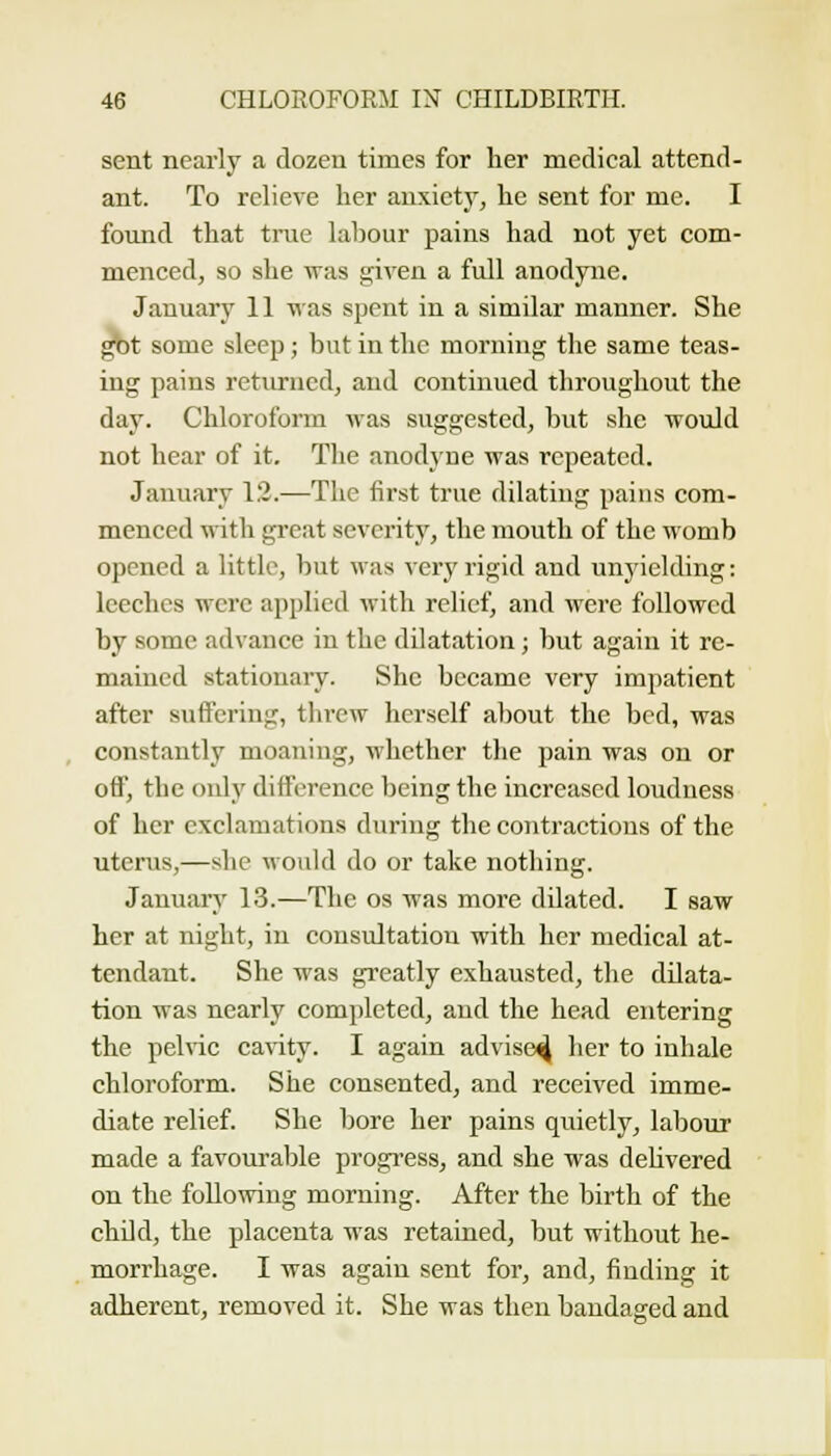 sent nearly a dozen times for lier medical attend- ant. To relieve her anxiety, he sent for me. I found that true laliour pains had not yet com- menced, so she was given a full anodyne. January 11 was spent in a similar manner. She ^t some sleep ; but in the moniino; the same teas- ing pains returned, and continued throughout the day. Chloroform Avas suggested, but she would not hear of it. The anodyne was repeated. January 12.—The first true dilating pains com- menced with great severity, the mouth of the womb opened a little, but was very rigid and unyielding: leeches were applied with relief, and were followed by some advance in the dilatation; but again it re- mained stationary. She became very impatient after suffering, threw herself about the bed, was constantly moaning, whether the pain was on or off, the only difference being the increased loudness of her exclamations during the contractions of the uterus,—she would do or take nothing. Jauuan' 13.—The os was more dilated. I saw her at night, in consultation with her medical at- tendant. She was greatly exhausted, the dilata- tion was nearly completed, and the head entering the pelvic caWty. I again advise^ her to inhale chloroform. She consented, and received imme- diate relief. She bore her pains quietly, labour made a favourable progress, and she was deKvered on the following morning. After the birth of the child, the placenta was retained, but without he- morrhage. I was again sent for, and, finding it adherent, removed it. She was then bandaged and