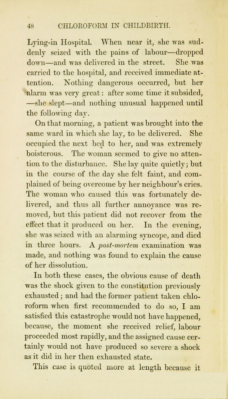Lying-in Hospital. When near it, she ■nas sud- denly seized with the pains of labour—dropped down—and was delivered in the street. She was carried to the hospital, and received immediate at- tention. Nothing dangerous occm-red, hut her alarm was very great: after some time it subsided, —she slept—and nothing unusual happened until the follomng day. On that morning, a patient was brought into the same ward in A\hich she lay, to be delivered. She occupied the next bed to her, and was extremely boisterous. Tlie woman seemed to give no atten- tion to the disturbance. She lay quite quietly; but in the course of the day she felt faint, and com- plained of being overcome by her neighbour's cries. The woman who caused this was fortunately de- livered, and thus all further annoyance was re- moved, but this patient did not recover from the effect that it produced on her. In the evening, she was seized with an alarming syncope, and died in three hours. A post-mortem examination was made, and nothing was found to explain the cause of her dissolution. In both these cases, the obvious cause of death was the shock given to the constitution previously exhausted; and had the former patient taken chlo- roform when first recommended to do so, I am satisfied this catastrophe would not have happened, because, the moment she received relief, labour proceeded most rapidly, and the assigned cause cer- tainly would not have produced so severe a shock as it did in her then exhausted state. This case is quoted more at length because it
