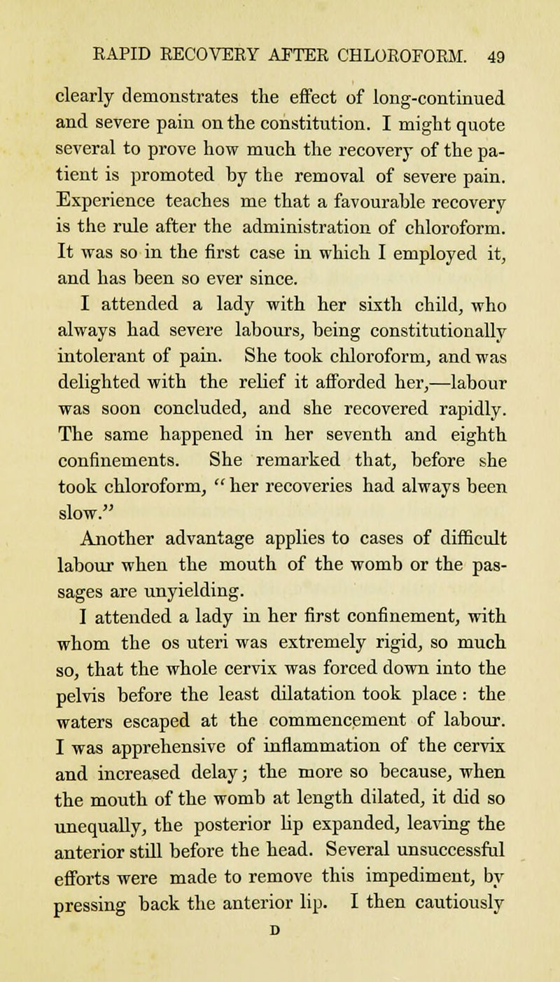 clearly demonstrates the effect of long-continued and severe pain on the constitution. I might quote several to prove how much the recovery of the pa- tient is promoted by the removal of severe pain. Experience teaches me that a favourable recovery is the rule after the administration of chloroform. It was so in the first case in which I employed it, and has been so ever since. I attended a lady with her sixth child, who always had severe labours, being constitutionally intolerant of pain. She took chloroform, and was delighted with the relief it afforded her,—labour was soon concluded, and she recovered rapidly. The same happened in her seventh and eighth confinements. She remarked that, before she took chloroform, her recoveries had always been slow. Another advantage applies to cases of difficult labour when the mouth of the womb or the pas- sages are unyielding. I attended a lady in her first confinement, with whom the os uteri was extremely rigid, so much so, that the whole cervix was forced down into the pelvis before the least dilatation took place: the waters escaped at the commencement of labour. I was apprehensive of inflammation of the cervix and increased delay; the more so because, when the mouth of the womb at length dilated, it did so imequally, the posterior lip expanded, lea\'ing the anterior still before the head. Several unsuccessful efforts were made to remove this impediment, by pressing back the anterior lip. I then cautiously