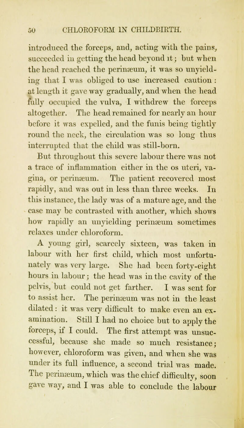 introduced the forceps, and, acting with the pains, succeeded in getting the head beyond it; but wlicn the head reached the perinteum, it was so unyiehl- ing that I was obliged to use increased caution : at length it gave way gradually, and when the head rally occupied the vulva, I withdrew the forceps altogether. The head remained for nearly an hour before it was expelled, and the funis being tightly round the neck, the circulation was so long thus interrupted that the child was still-born. But throughout this severe labour there was not a trace of inflammation either in the os uteri, va- gina, or perinreum. The patient recovered most rapidly, and was out in less than three weeks. In this instance, the lady was of a matuj-e age, and the ease may be contrasted with another, which shows how rapidly an unyielding periuseum sometimes relaxes vmder chloroform. A young girl, scarcely sixteen, was taken in labour with her first child, which most unfortu- nately was very large. She had been forty-eight hours in labour; the head was in the cavity of the pelvis, but could not get farther. I was sent for to assist her. The perinteum was not in the least dilated: it was very difficult to make even an ex- amination. Stdl I had no choice but to apply the forceps, if I could. The first attempt was unsuc- cessful, because she made so much resistance; however, chloroform was given, and when she was under its full influence, a second trial was made. The perinajum, which was the chief difficulty, soon gave way, and I was able to conclude the labour