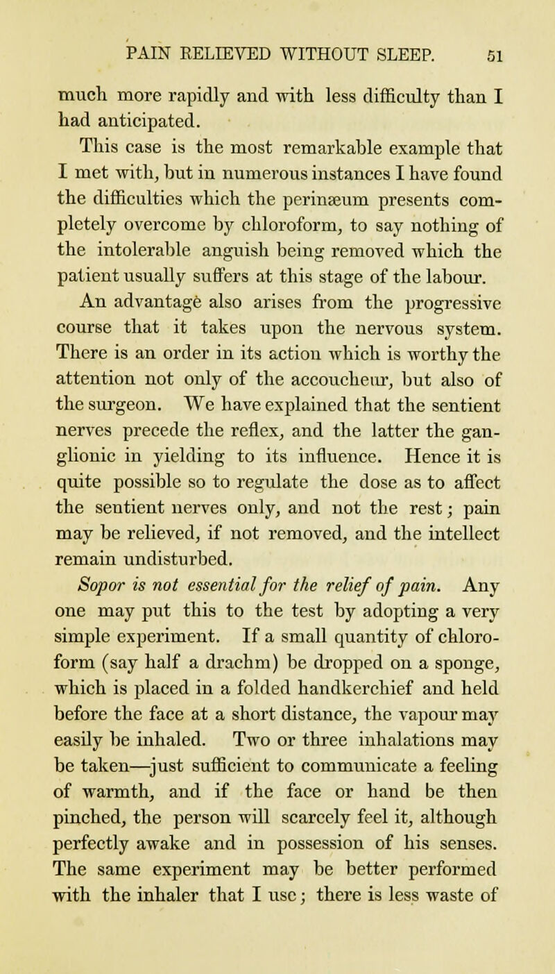 much more rapidly and with less difficulty than I had anticipated. This case is the most remarkable example that I met with, but in numerous instances I have found the difficulties which the perinseum presents com- pletely overcome by chloroform, to say nothing of the intolerable anguish being removed which the patient usually suffers at this stage of the labour. An advantage also arises fi'om the progressive course that it takes upon the nervous system. There is an order in its action which is worthy the attention not only of the accoucheur, but also of the surgeon. We have explained that the sentient nerves precede the reflex, and the latter the gan- glionic in yielding to its influence. Hence it is quite possible so to regulate the dose as to aflect the sentient nerves only, and not the rest; pain may be relieved, if not removed, and the intellect remain undisturbed. Sopor is not essential for the relief of pain. Any one may put this to the test by adopting a very simple experiment. If a small quantity of chloro- form (say half a drachm) be dropped on a sponge, which is placed in a folded handkerchief and held before the face at a short distance, the vapour maj' easily be inhaled. Two or three inhalations may be taken—^just sufficient to communicate a feeling of warmth, and if the face or hand be then pinched, the person will scarcely feel it, although perfectly awake and in possession of his senses. The same experiment may be better performed with the inhaler that I use; there is less waste of