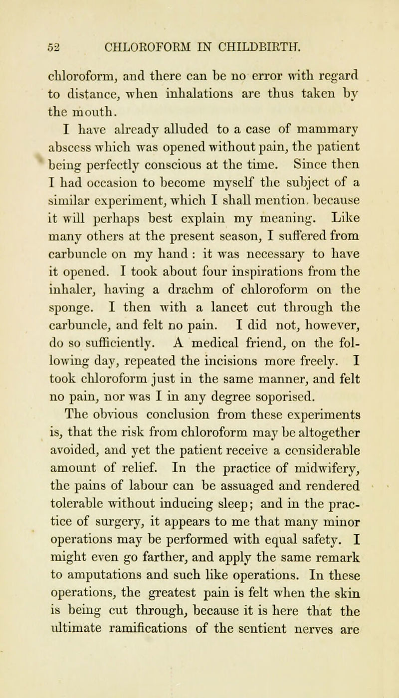 chloroform, and there can be no error mth regard to distance, -nhen inhalations are thus taken by the mouth. I have already alluded to a case of mammary abscess which was opened without pain, the patient being perfectly conscious at the time. Since then I had occasion to become myself the subject of a similar experiment, which I shall mention, because it will perhaps best explain my meaning. Like many others at the present season, I suffered from carbuncle on my hand : it was necessary to have it opened. I took about four inspirations from the inhaler, having a drachm of chloroform on the sponge. I then with a lancet cut through the carbuncle, and felt no pain. I did not, however, do so sufficiently. A medical friend, on the fol- lowing day, repeated the incisions more freely. I took chloroform just in the same manner, and felt no pain, nor was I in any degree soporiscd. The obvious conclusion from these experiments is, that the risk from chloroform may be altogether avoided, and yet the patient receive a considerable amount of relief. In the practice of midwifery, the pains of labour can be assuaged and rendered tolerable without inducing sleep; and in the prac- tice of surgery, it appears to me that many minor operations may be performed with equal safety. I might even go farther, and apply the same remark to amputations and such like operations. In these operations, the greatest pain is felt when the skin is being cut through, because it is here that the ultimate ramifications of the sentient nerves are