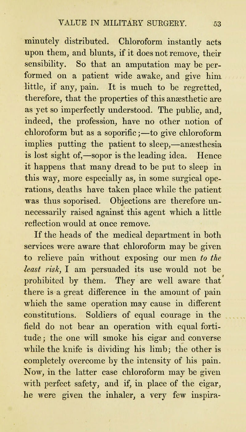 minutely distributed. Chloroform instantly acts upon them, and blunts, if it does not remove, their sensibility. So that an amputation may be per- formed on a patient wide awake, and give him little, if any, pain. It is much to be regretted, therefore, that the properties of this anaesthetic are as yet so imperfectly understood. The pubUc, and, indeed, the profession, have no other notion of chloroform but as a soporific;—to give chloroform implies putting the patient to sleep,—anaesthesia is lost sight of,—sopor is the leading idea. Hence it happens that many dread to be put to sleep in this way, more especially as, in some siu'gical ope- rations, deaths have taken place while the patient was thus soporised. Objections are therefore un- necessarily raised against this agent which a little reflection would at once remove. If the heads of the medical department in both services were aware that chloroform may be given to relieve pain without exposing our men to the least risk, I am persuaded its use would not be prohibited by them. They are well aware that there is a great difference in the amount of pain which the same operation may cause in different constitutions. Soldiers of equal courage in the field do not bear an operation with equal forti- tude ; the one will smoke his cigar and converse while the knife is dividing his limb; the other is completely overcome by the intensity of his pain. Now, in the latter case chloroform may be given with perfect safety, and if, in place of the cigar, he were given the inhaler, a very few inspu'a-