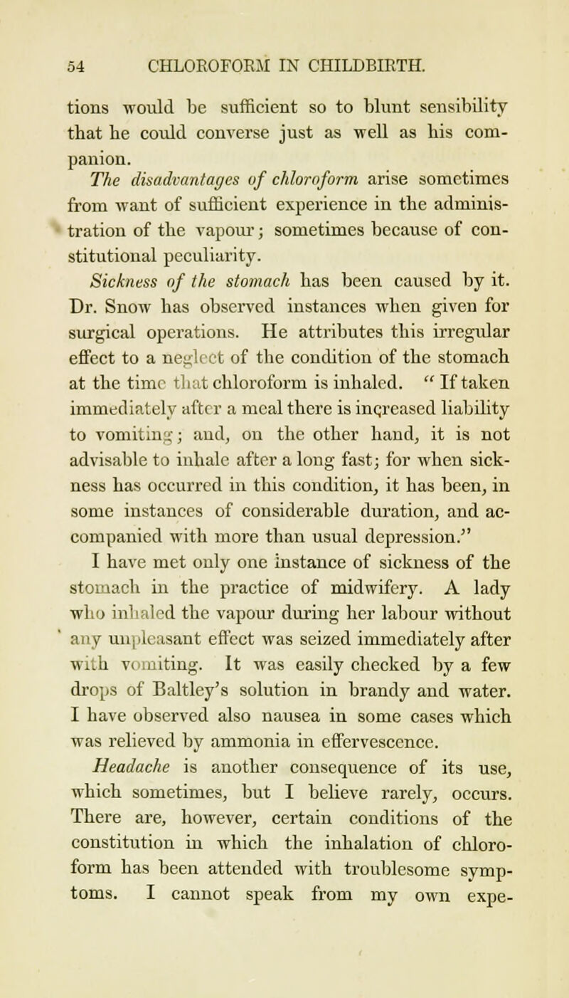 tions would be sufficient so to blunt sensibility that he could converse just as well as his com- panion. The disadvantages of chloroform arise sometimes from want of sufficient experience in the adminis- tration of the vapour; sometimes because of con- stitutional peculiarity. Sickness of the stomach has been caused by it. Dr. Snow has observed instances when given for surgical operations. He attributes this irregular effect to a neglect of the condition of the stomach at the time that chloroform is inhaled.  If taken immediately after a meal there is inqreased liability to vomiting; and, on the other hand, it is not advisable to inhale after a long fast; for when sick- ness has occurred in this condition, it has been, in some instances of considerable duration, and ac- companied with more than usual depression. I have met only one instance of sickness of the stomach in the practice of midwifery. A lady who inhaled the vapour during her labour without any unpleasant effect was seized immediately after with vomiting. It was easily checked by a few drops of Baltley's solution in brandy and water. I have observed also nausea in some eases which was relieved by ammonia in effervescence. Headache is another consequence of its use, which sometimes, but I believe rarely, occurs. There are, however, certain conditions of the constitution in which the inhalation of chloro- form has been attended with troublesome symp- toms. I cannot speak from my own expe-