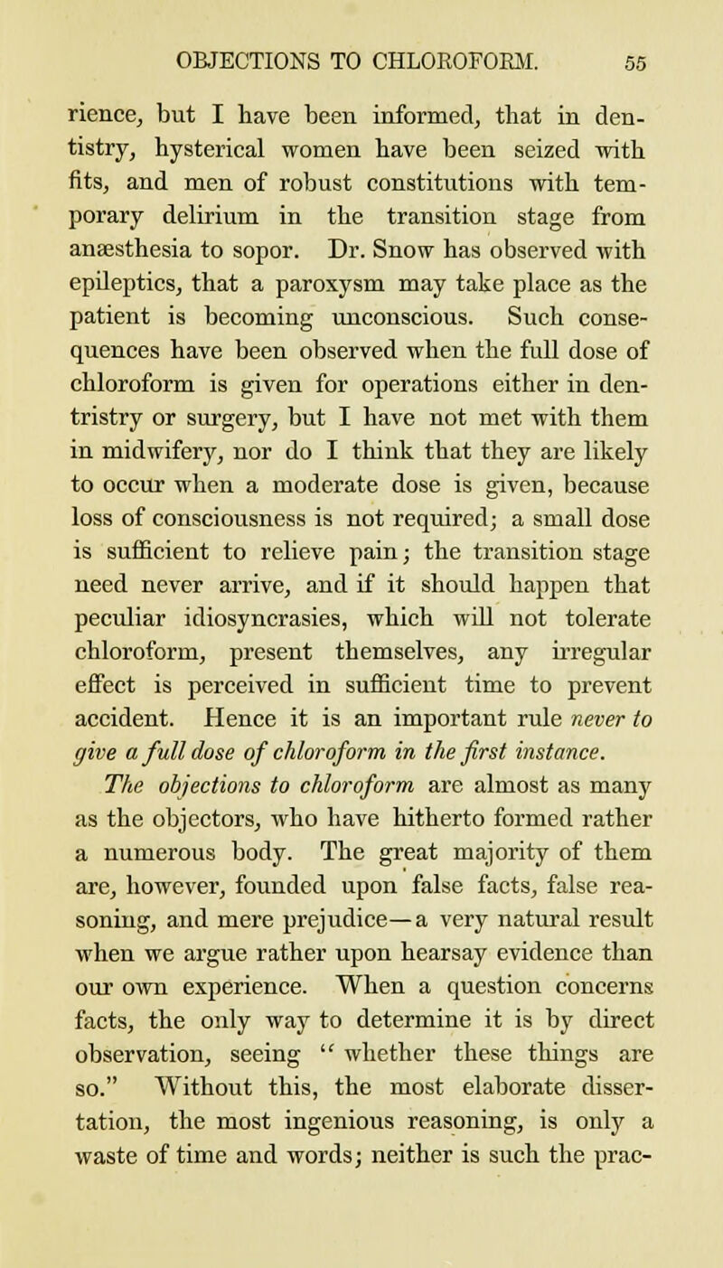 riencej but I have been informed, that in den- tistry, hysterical women have been seized with fits, and men of robust constitutions with tem- porary delirium in the transition stage from anaesthesia to sopor. Dr. Snow has observed with epileptics, that a paroxysm may take place as the patient is becoming unconscious. Such conse- quences have been observed when the full dose of chloroform is given for operations either in den- tristry or surgery, but I have not met with them in midwifery, nor do I think that they are likely to occur when a moderate dose is given, because loss of consciousness is not required; a small dose is sufficient to relieve pain; the transition stage need never arrive, and if it should happen that peculiar idiosyncrasies, which wiU not tolerate chloroform, present themselves, any irregular effect is perceived in sufficient time to prevent accident. Hence it is an important rule never to give a full dose of chloroform in the first instance. The objections to chloroform are almost as many as the objectors, who have hitherto formed rather a numerous body. The great majority of them are, however, founded upon false facts, false rea- soniug, and mere prejudice—a very natural result when we argue rather upon hearsay evidence than our own experience. When a question concerns facts, the only way to determine it is by direct observation, seeing  whether these things are so. Without this, the most elaborate disser- tation, the most ingenious reasoning, is only a waste of time and words; neither is such the prac-