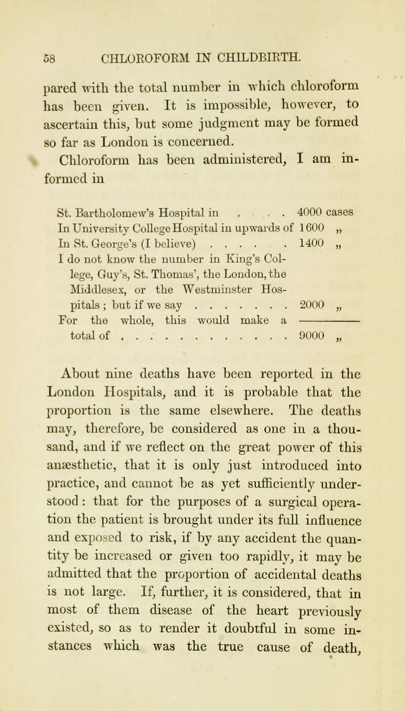 pared -svith the total numl^er in -nliicli cliloroform has been given. It is impossible, however, to aseertain this, but some judgment may be formed so far as London is concerned. Chloroform has been administered, I am in- formed in St. Bartholomew's Hospital in , . 4000 cases In University CoUege Hospital in upwards of 1600 „ In St. George's (I believe) 1400 „ I do not know the number in King's Col- lege, Guy's, St. Thomas', the London, the Middlesex, or the Westminster Hos- pitals ; but if we say 2000 „ For the whole, this would make a total of 9000 „ About nine deaths have been reported in the London Hospitals, and it is probable that the proportion is the same elsewhere. The deaths may, therefore, be considered as one in a thou- sand, and if we reflect on the great power of this aneesthetic, that it is only just introduced into practice, and cannot be as yet sufficiently under- stood : that for the purposes of a surgical opera- tion the patient is brought under its fuU influence and exposed to risk, if by any accident the quan- tity be increased or given too rapidly, it may be admitted that the proportion of accidental deaths is not large. If, further, it is considered, that in most of them disease of the heart previously existed, so as to render it doubtful in some in- stances which was the true cause of death,