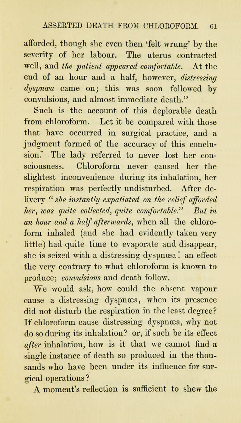 afforded, though she even then 'felt wrung* by the severity of her labour. The uterus contracted weU, and the patient appeared comfortable. At the end of an hour and a half, however, distressing dyspnoea came on; this was soon followed by convulsions, and almost immediate death. Such is the account of this deplorable death from chloroform. Let it be compared with those that have occurred in surgical practice, and a judgment formed of the accuracy of this conclu- sion. The lady referred to never lost her con- sciousness. Chloroform never caused her the slightest inconvenience during its inhalation, her respiration was perfectly undisturbed. After de- livery  she instantly expatiated on the relief afforded lier, was quite collected, quite comfortable. But in an hour and a half afterwards, when all the chloro- form inhaled (and she had evidently taken very little) had quite time to evaporate and disappear, she is seizsd with a distressing dyspnoea! an effect the very contrary to what chloroform is known to produce; convulsions and death follow. We would ask, how could the absent vapour cause a distressing dyspnosa, when its presence did not disturb the respiration in the least degree? If chloroform caiise distressing dyspnoea, why not do so during its inhalation? or, if such be its effect after inhalation, how is it that we cannot find a single instance of death so produced in the thou- sands who have been under its influence for sur- gical operations ? A moment's reflection is sufficient to shew the