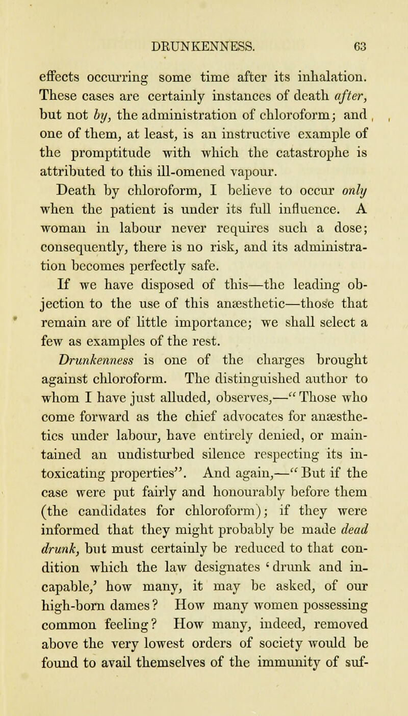 effects occurring some time after its inhalation. These cases are certainly instances of death after, but not by, the administration of chloroform; and , one of them, at least, is an instructive example of the promptitude with which the catastrophe is attributed to tliis ill-omened vapour. Death by chloroform, I believe to occur only when the patient is under its full influence. A woman in labour never requires such a dose; consequently, there is no risk, and its administra- tion becomes perfectly safe. If we have disposed of this—the leading ob- jection to the use of this anfesthetic—those that remain are of little importance; we shall select a few as examples of the rest. Drunkenness is one of the charges brought against chloroform. The distinguished author to whom I have just alluded, observes,— Those who come forward as the chief advocates for anaesthe- tics under labour, have entirely denied, or main- tained an undisturbed silence respecting its in- toxicating properties. And again,—But if the case were put fairly and honourably before them (the candidates for chloroform); if they were informed that they might probably be made dead drunk, but must certainly be reduced to that con- dition which the law designates ' drunk and in- capable,' how many, it may be asked, of our high-bom dames ? How many women possessing common feeling? How many, indeed, removed above the very lowest orders of society would be found to avail themselves of the immunity of suf-