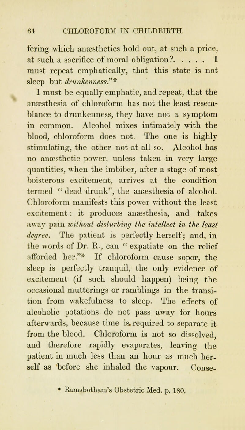 fering which anaesthetics hokl out, at such a price, at such a sacrifice of moral ohligatioii? I must repeat emphaticall}', that this state is not sleep but drunkennessT* I must be equally emphatic, and repeat, that the anresthesia of chloroform has not the least resem- blance to drunkenness, they have not a symptom in common. Alcohol mixes intimately with the blood, chloroform does not. The one is highly stimulating, the other not at all so. Alcohol has no anaesthetic power, unless taken in very large quantities, when the imbiljer, after a stage of most boisterous excitement, arrives at the condition termed  dead drunk, the anesthesia of alcohol. Chloroform manifests this power without the least excitement: it prodviees anaesthesia, and takes Hway pain without disturbing the intellect in the least degree. The patient is perfectly herself; and, in the words of Dr. R., can  expatiate on the rehef afforded her.* If chloroform cause sopor, the sleep is perfectly tranquil, the only evidence of excitement (if such should happen) being the occasional mutterings or ramblings in the transi- tion from wakefulness to sleep. The effects of alcoholic potations do not pass away for hours afterwards, because time i& required to separate it from the blood. Chloroform is not so dissolved, and therefore rapidly evaporates, leaving the patient in miich less than an hour as much her- self as before she inhaled the vapour. Conse- • Eamsbotham's Obstetric Med. p. 180.