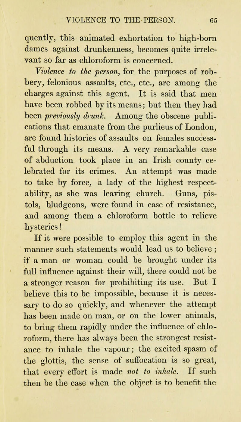 quently, this animated exhortation to high-born dames against drunkenness, becomes quite irrele- vant so far as chloroform is concerned. Violence to the person, for the purposes of rob- bery, felonious assaults, etc., etc., are among the charges against this agent. It is said that men have been robbed by its means; but then they had been previously drunk. Among the obscene publi- cations that emanate from the purlieus of London, are found histories of assaults on females success- ful through its means. A very remarkable case of abduction took place in an Irish county ce- lebrated for its crimes. An attempt was made to take by force, a lady of the highest respect- ability, as she was leaving church. Guns, pis- tols, bludgeons, were found in case of resistance, and among them a chloroform bottle to relieve hysterics! If it were possible to employ this agent in the manner such statements would lead us to believe; if a man or woman coxdd be brought under its full influence against their will, there could not be a stronger reason for prohibiting its use. But I believe this to be impossible, because it is neces- sary to do so quickly, and whenever the attempt has been made on man, or on the lower animals, to bring them rapidly under the influence of chlo- roform, there has always been the strongest resist- ance to inhale the vapour; the excited spasm of the glottis, the sense of suffocation is so great, that every effort is made not to inhale. If such then be the case when the object is to benefit the