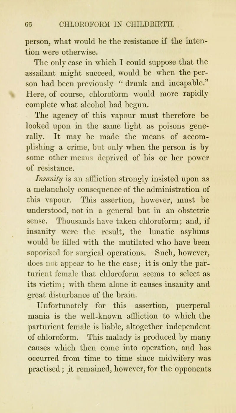 person, what would be tlic resistance if the inten- tion were otherwise. The only case in which I coukl suppose that the assailant might succeed, would be when the per- son had been previously  drunk and incapable. Here, of course, chloroform would more rapidly complete what alcohol had begmi. The agency of this vapour must therefore be looked upon in the same light as poisons gene- rally. It may be made the means of accom- plishing a crime, but only when the person is by some other means deprived of his or her power of resistance. Insanity is an affliction strongly insisted iipon as a melaucholy consequence of the administration of this vapour. This assertion, however, must be understood, not in a general but in an obstetric sense. Thousands have taken chloroform; and, if insanity were the result, the lunatic asylums would be filled with the mutilated who have been soporizcd for surgical operations. Such, however, does m:c appear to be the case; it is only the par- turient female that chloroform seems to select as its ^-ictim; with them alone it causes insanity and gi'eat disturbance of the brain. Unfortunately for this assertion, puerperal mania is the well-known affliction to which the parturient female is liable, altogether independent of chloroform. This malady is produced by many causes which then come into operation, and has occurred from time to time since midwifery was practised; it remained, however, for the opponents