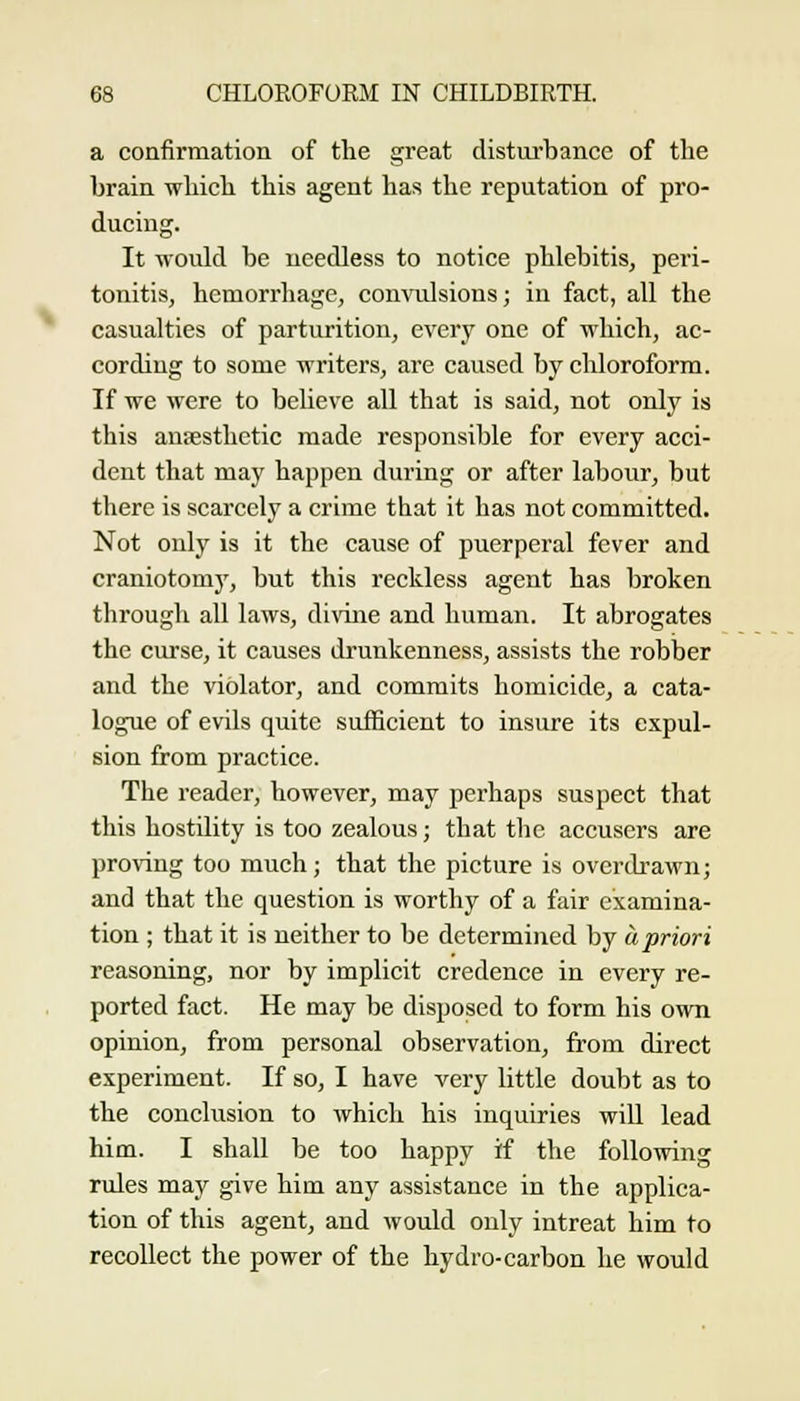 a confirmation of the great distui'bance of the brain which this agent has the reputation of pro- ducing. It would be needless to notice phlebitis, peri- tonitis, hemorrhage, convulsions; in fact, all the casualties of parturition, every one of which, ac- cording to some writers, are caused by chloroform. If we were to beUeve aU that is said, not only is this ansesthctic made responsible for every acci- dent that may happen during or after labour, but there is scarcely a crime that it has not committed. Not only is it the cause of puerperal fever and craniotomy, but this reckless agent has broken through aU laws, divine and human. It abrogates the curse, it causes drunkenness, assists the robber and the violator, and commits homicide, a cata- logue of evils quite sufficient to insure its expul- sion from practice. The reader, however, may perhaps suspect that this hostility is too zealous; that the accusers are proving too much; that the picture is overdrawn; and that the question is worthy of a fair examina- tion ; that it is neither to be determined by apriori reasoning, nor by implicit credence in every re- ported fact. He may be disposed to form his own opinion, from personal observation, from direct experiment. If so, I have very little doubt as to the conclusion to which his inquiries will lead him. I shall be too happy if the following rules may give him any assistance in the applica- tion of this agent, and would only intreat him to recollect the power of the hydro-carbon he would