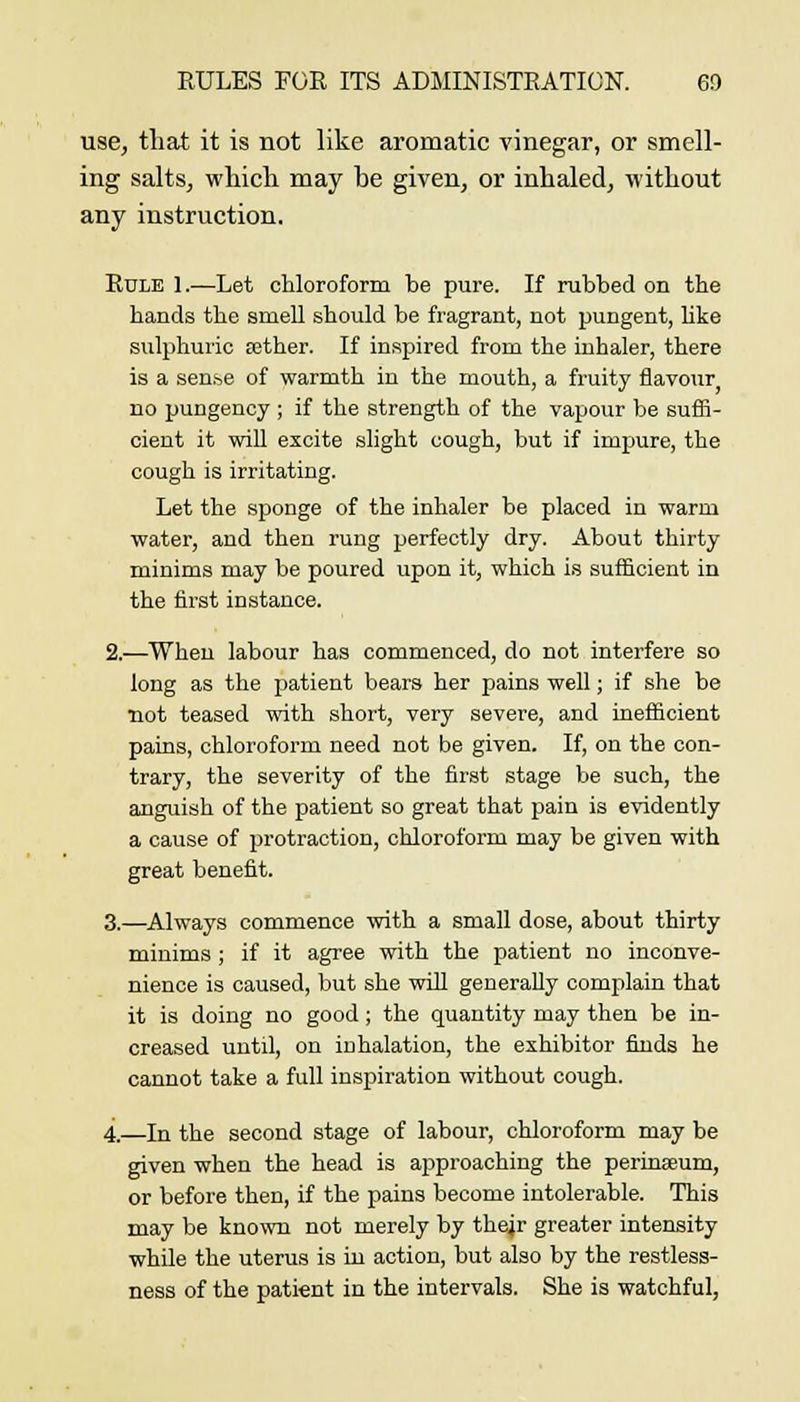 use, that it is not like aromatic vinegar, or smell- ing salts, whicli may be given, or inhaled, without any instruction. Rule 1.—Let chloroform be pure. If rubbed on the hands the smeU should be fragrant, not pungent, like sulphuric eether. If inspired from the inhaler, there is a sen^e of warmth in the mouth, a fruity flavour no pungency ; if the strength of the vapour be sufii- cient it will excite slight cough, but if impure, the cough is irritating. Let the sponge of the inhaler be placed in warm water, and then rung perfectly dry. About thirty minims may be poured upon it, which is sufficient in the first instance. 2.—When labour has commenced, do not interfere so long as the patient bears her pains well; if she be not teased with short, very severe, and inefiicient pains, chloroform need not be given. If, on the con- trary, the severity of the first stage be such, the anguish of the patient so great that pain is evidently a cause of protraction, chloroform may be given with great benefit. 3.—Always commence with a small dose, about thirty minims ; if it agree with the patient no inconve- nience is caused, but she will generally complain that it is doing no good; the quantity may then be in- creased until, on inhalation, the exhibitor finds he cannot take a full inspiration without cough. 4.—In the second stage of labour, chloroform may be given when the head is approaching the perinseum, or before then, if the pains become intolerable. This may be known not merely by the^r greater intensity while the uterus is in action, but also by the restless- ness of the patient in the intervals. She is watchful.